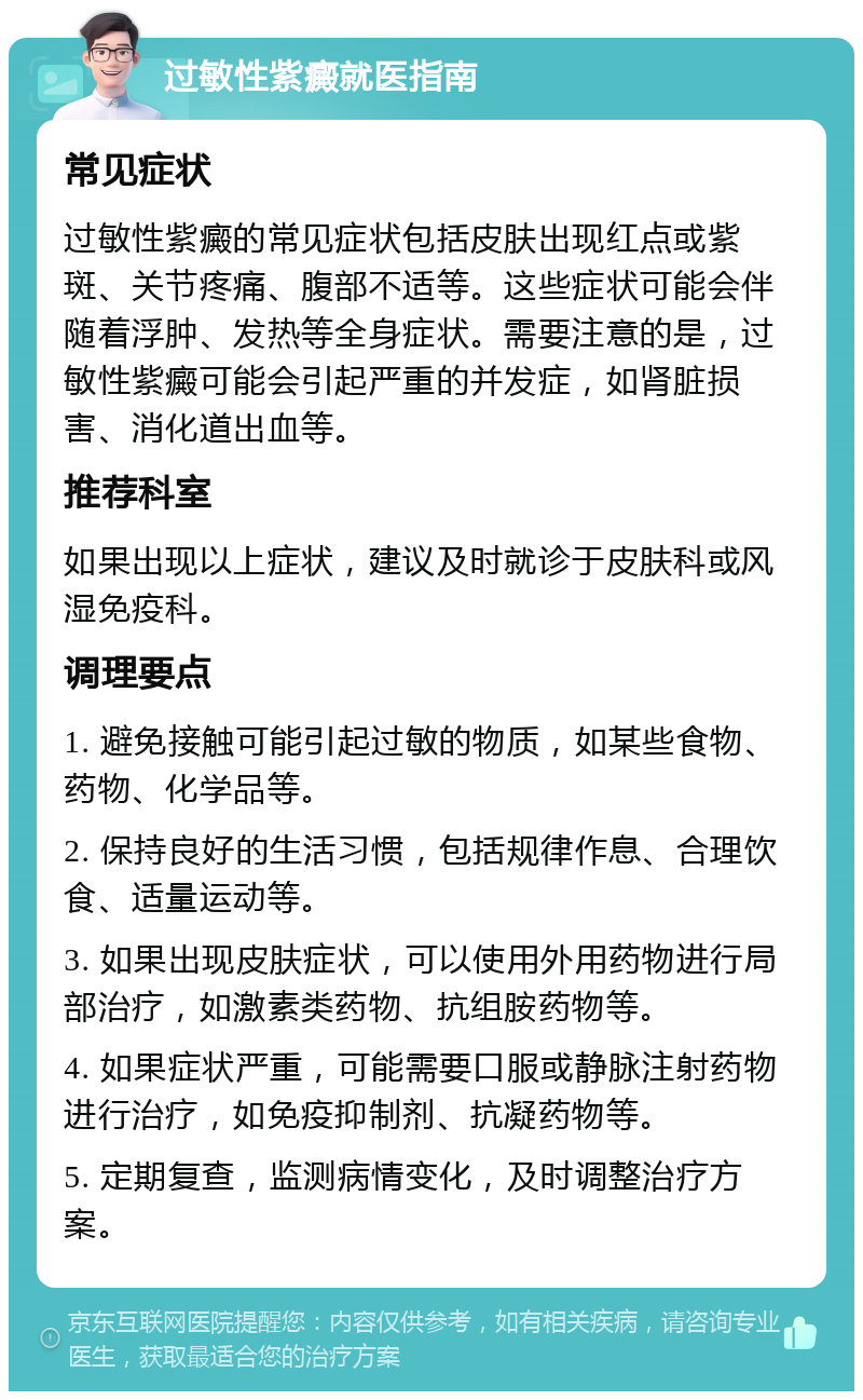 过敏性紫癜就医指南 常见症状 过敏性紫癜的常见症状包括皮肤出现红点或紫斑、关节疼痛、腹部不适等。这些症状可能会伴随着浮肿、发热等全身症状。需要注意的是，过敏性紫癜可能会引起严重的并发症，如肾脏损害、消化道出血等。 推荐科室 如果出现以上症状，建议及时就诊于皮肤科或风湿免疫科。 调理要点 1. 避免接触可能引起过敏的物质，如某些食物、药物、化学品等。 2. 保持良好的生活习惯，包括规律作息、合理饮食、适量运动等。 3. 如果出现皮肤症状，可以使用外用药物进行局部治疗，如激素类药物、抗组胺药物等。 4. 如果症状严重，可能需要口服或静脉注射药物进行治疗，如免疫抑制剂、抗凝药物等。 5. 定期复查，监测病情变化，及时调整治疗方案。