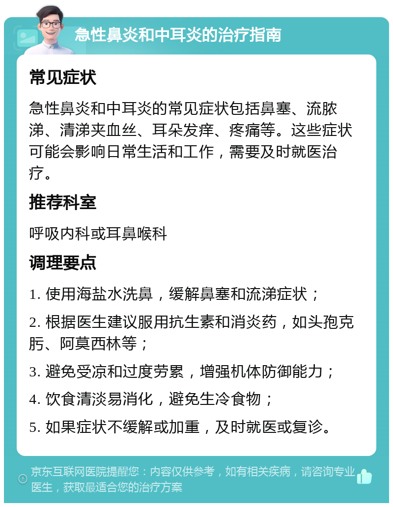 急性鼻炎和中耳炎的治疗指南 常见症状 急性鼻炎和中耳炎的常见症状包括鼻塞、流脓涕、清涕夹血丝、耳朵发痒、疼痛等。这些症状可能会影响日常生活和工作，需要及时就医治疗。 推荐科室 呼吸内科或耳鼻喉科 调理要点 1. 使用海盐水洗鼻，缓解鼻塞和流涕症状； 2. 根据医生建议服用抗生素和消炎药，如头孢克肟、阿莫西林等； 3. 避免受凉和过度劳累，增强机体防御能力； 4. 饮食清淡易消化，避免生冷食物； 5. 如果症状不缓解或加重，及时就医或复诊。