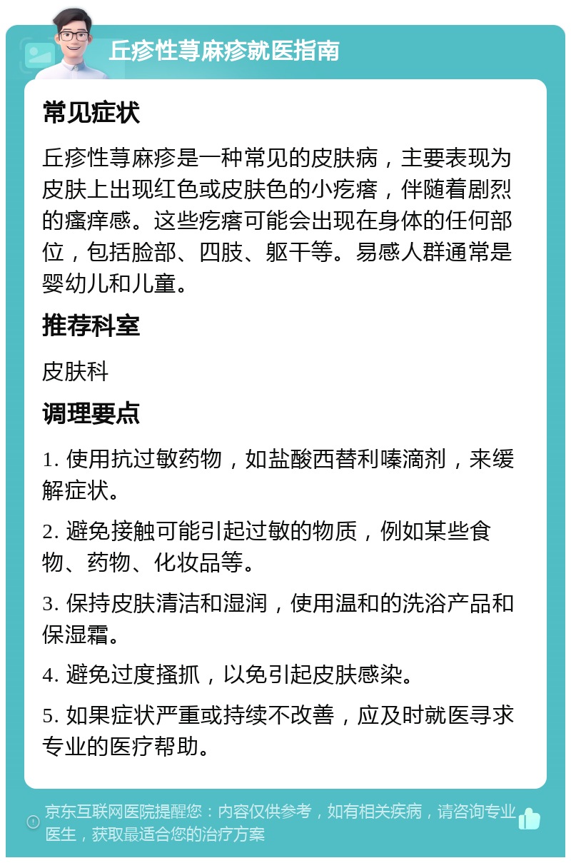 丘疹性荨麻疹就医指南 常见症状 丘疹性荨麻疹是一种常见的皮肤病，主要表现为皮肤上出现红色或皮肤色的小疙瘩，伴随着剧烈的瘙痒感。这些疙瘩可能会出现在身体的任何部位，包括脸部、四肢、躯干等。易感人群通常是婴幼儿和儿童。 推荐科室 皮肤科 调理要点 1. 使用抗过敏药物，如盐酸西替利嗪滴剂，来缓解症状。 2. 避免接触可能引起过敏的物质，例如某些食物、药物、化妆品等。 3. 保持皮肤清洁和湿润，使用温和的洗浴产品和保湿霜。 4. 避免过度搔抓，以免引起皮肤感染。 5. 如果症状严重或持续不改善，应及时就医寻求专业的医疗帮助。