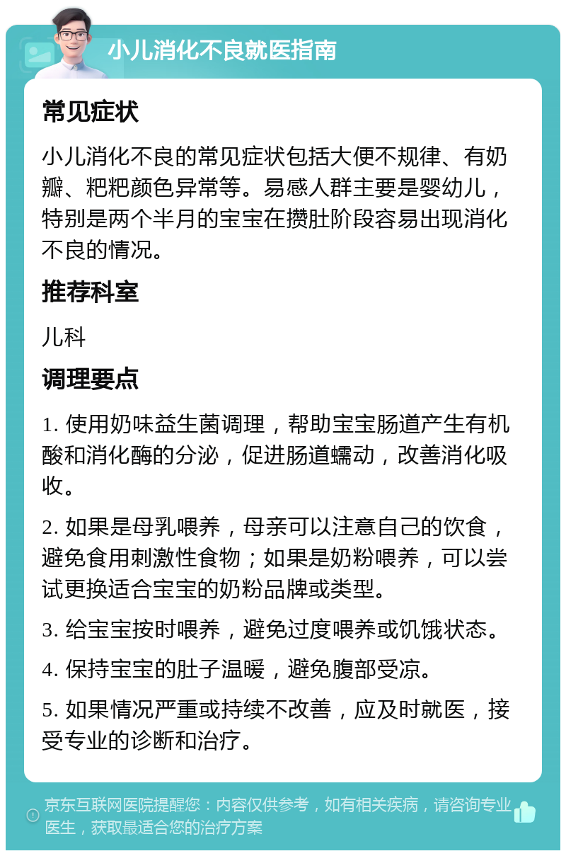 小儿消化不良就医指南 常见症状 小儿消化不良的常见症状包括大便不规律、有奶瓣、粑粑颜色异常等。易感人群主要是婴幼儿，特别是两个半月的宝宝在攒肚阶段容易出现消化不良的情况。 推荐科室 儿科 调理要点 1. 使用奶味益生菌调理，帮助宝宝肠道产生有机酸和消化酶的分泌，促进肠道蠕动，改善消化吸收。 2. 如果是母乳喂养，母亲可以注意自己的饮食，避免食用刺激性食物；如果是奶粉喂养，可以尝试更换适合宝宝的奶粉品牌或类型。 3. 给宝宝按时喂养，避免过度喂养或饥饿状态。 4. 保持宝宝的肚子温暖，避免腹部受凉。 5. 如果情况严重或持续不改善，应及时就医，接受专业的诊断和治疗。