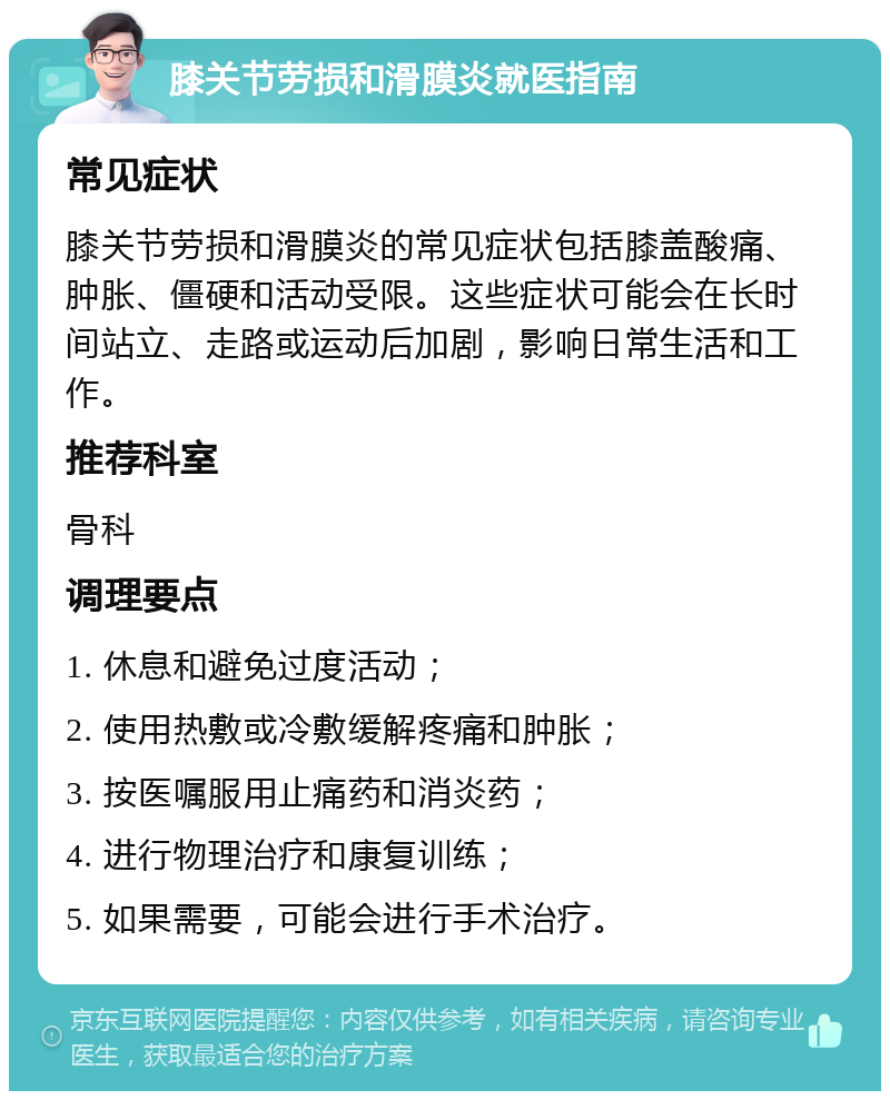 膝关节劳损和滑膜炎就医指南 常见症状 膝关节劳损和滑膜炎的常见症状包括膝盖酸痛、肿胀、僵硬和活动受限。这些症状可能会在长时间站立、走路或运动后加剧，影响日常生活和工作。 推荐科室 骨科 调理要点 1. 休息和避免过度活动； 2. 使用热敷或冷敷缓解疼痛和肿胀； 3. 按医嘱服用止痛药和消炎药； 4. 进行物理治疗和康复训练； 5. 如果需要，可能会进行手术治疗。