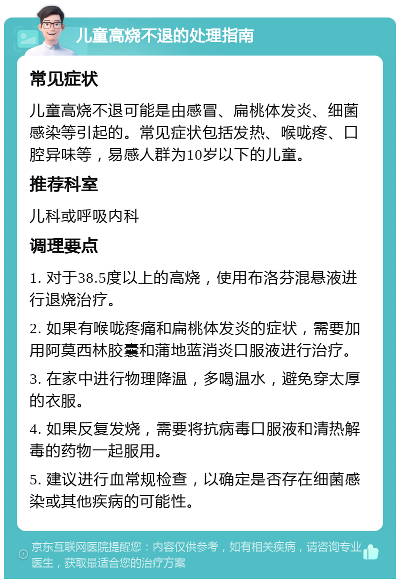 儿童高烧不退的处理指南 常见症状 儿童高烧不退可能是由感冒、扁桃体发炎、细菌感染等引起的。常见症状包括发热、喉咙疼、口腔异味等，易感人群为10岁以下的儿童。 推荐科室 儿科或呼吸内科 调理要点 1. 对于38.5度以上的高烧，使用布洛芬混悬液进行退烧治疗。 2. 如果有喉咙疼痛和扁桃体发炎的症状，需要加用阿莫西林胶囊和蒲地蓝消炎口服液进行治疗。 3. 在家中进行物理降温，多喝温水，避免穿太厚的衣服。 4. 如果反复发烧，需要将抗病毒口服液和清热解毒的药物一起服用。 5. 建议进行血常规检查，以确定是否存在细菌感染或其他疾病的可能性。