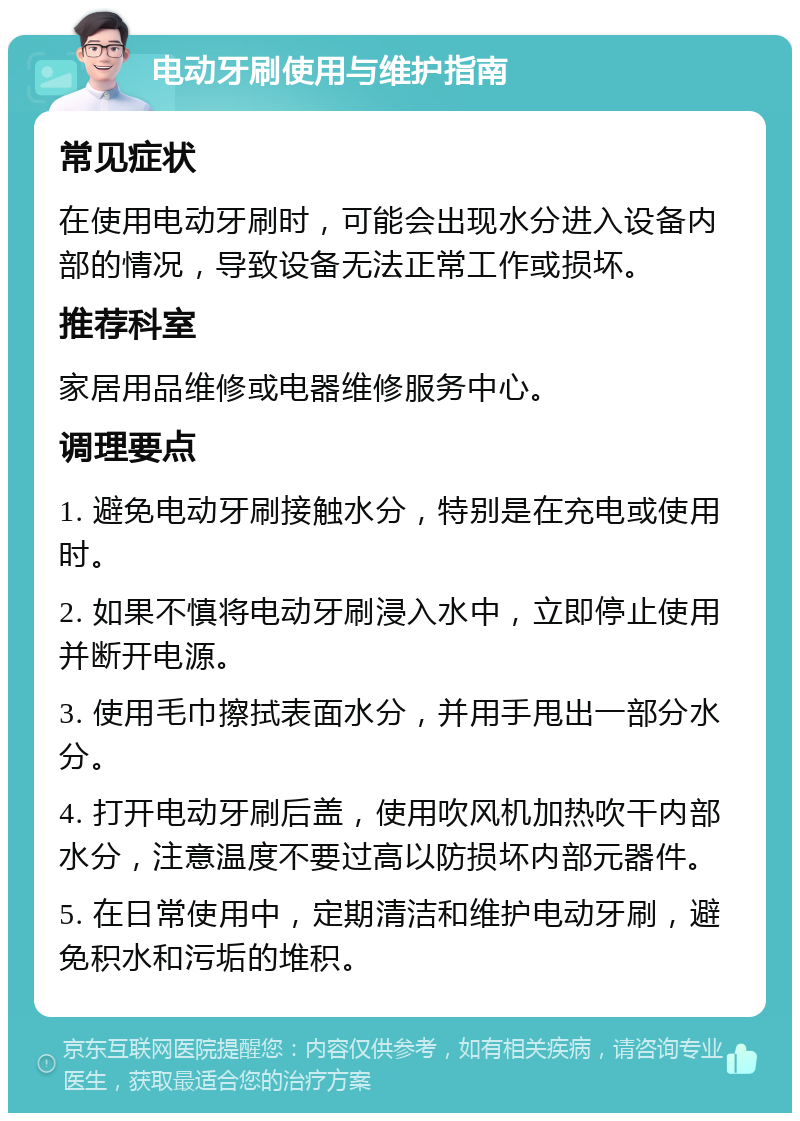 电动牙刷使用与维护指南 常见症状 在使用电动牙刷时，可能会出现水分进入设备内部的情况，导致设备无法正常工作或损坏。 推荐科室 家居用品维修或电器维修服务中心。 调理要点 1. 避免电动牙刷接触水分，特别是在充电或使用时。 2. 如果不慎将电动牙刷浸入水中，立即停止使用并断开电源。 3. 使用毛巾擦拭表面水分，并用手甩出一部分水分。 4. 打开电动牙刷后盖，使用吹风机加热吹干内部水分，注意温度不要过高以防损坏内部元器件。 5. 在日常使用中，定期清洁和维护电动牙刷，避免积水和污垢的堆积。