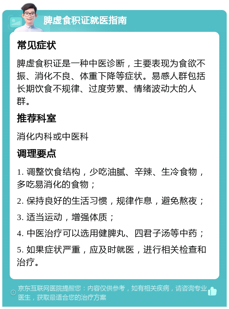 脾虚食积证就医指南 常见症状 脾虚食积证是一种中医诊断，主要表现为食欲不振、消化不良、体重下降等症状。易感人群包括长期饮食不规律、过度劳累、情绪波动大的人群。 推荐科室 消化内科或中医科 调理要点 1. 调整饮食结构，少吃油腻、辛辣、生冷食物，多吃易消化的食物； 2. 保持良好的生活习惯，规律作息，避免熬夜； 3. 适当运动，增强体质； 4. 中医治疗可以选用健脾丸、四君子汤等中药； 5. 如果症状严重，应及时就医，进行相关检查和治疗。