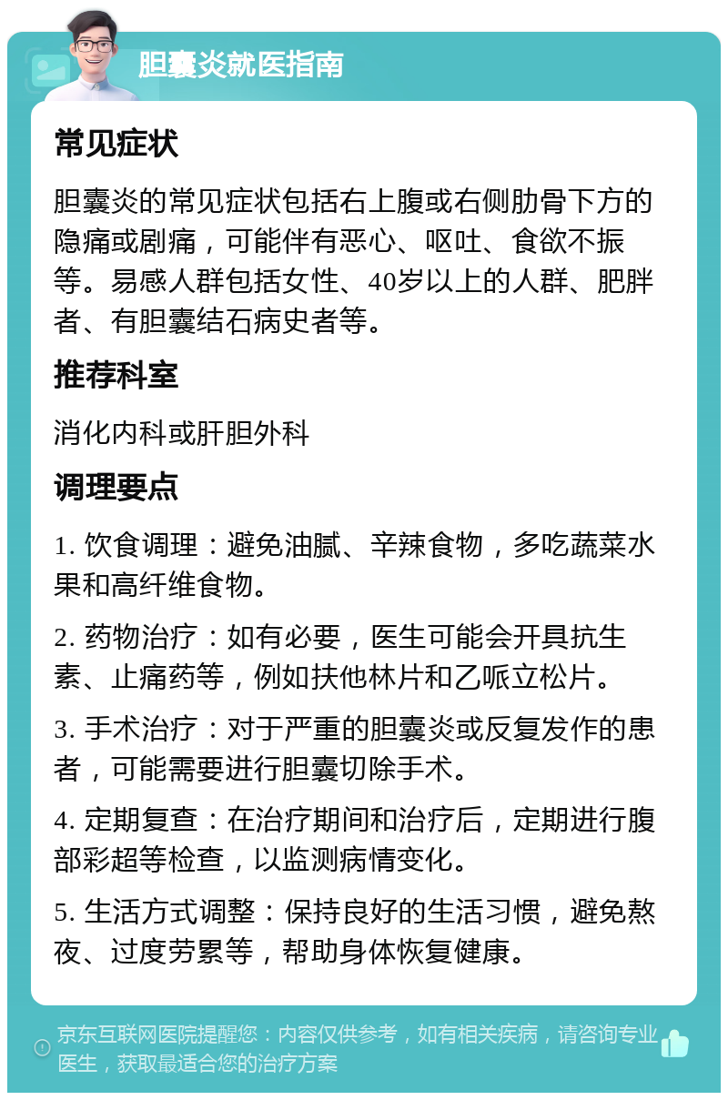 胆囊炎就医指南 常见症状 胆囊炎的常见症状包括右上腹或右侧肋骨下方的隐痛或剧痛，可能伴有恶心、呕吐、食欲不振等。易感人群包括女性、40岁以上的人群、肥胖者、有胆囊结石病史者等。 推荐科室 消化内科或肝胆外科 调理要点 1. 饮食调理：避免油腻、辛辣食物，多吃蔬菜水果和高纤维食物。 2. 药物治疗：如有必要，医生可能会开具抗生素、止痛药等，例如扶他林片和乙哌立松片。 3. 手术治疗：对于严重的胆囊炎或反复发作的患者，可能需要进行胆囊切除手术。 4. 定期复查：在治疗期间和治疗后，定期进行腹部彩超等检查，以监测病情变化。 5. 生活方式调整：保持良好的生活习惯，避免熬夜、过度劳累等，帮助身体恢复健康。