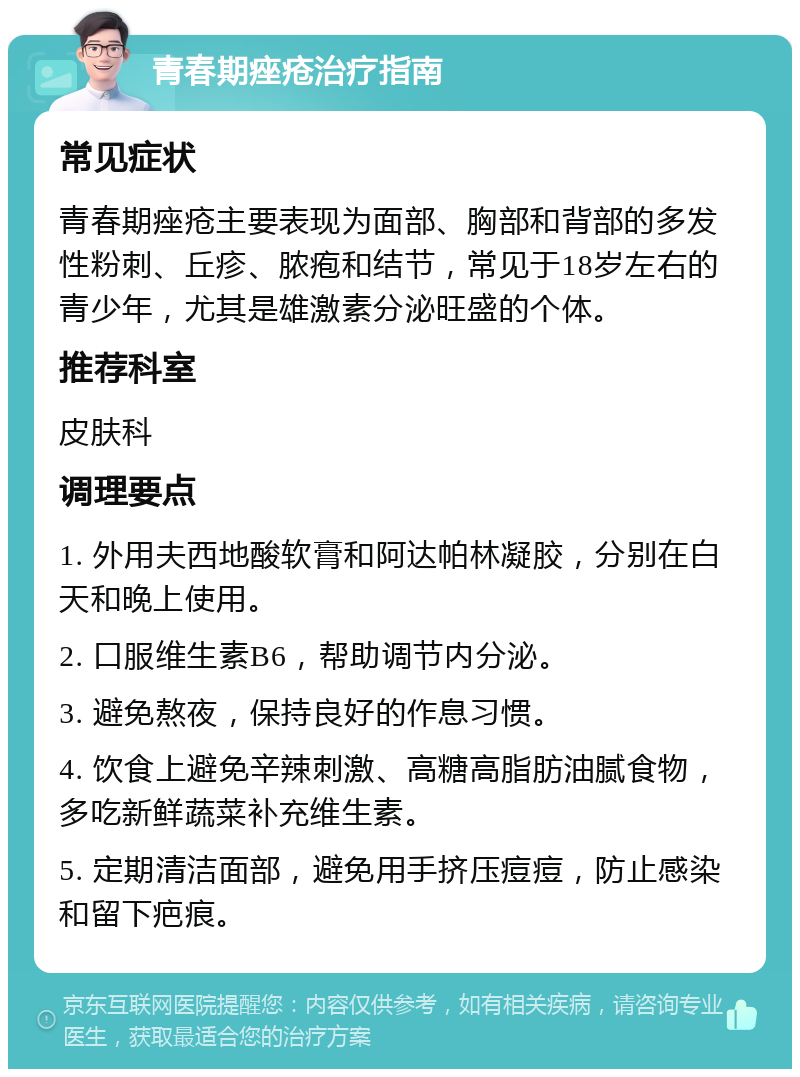 青春期痤疮治疗指南 常见症状 青春期痤疮主要表现为面部、胸部和背部的多发性粉刺、丘疹、脓疱和结节，常见于18岁左右的青少年，尤其是雄激素分泌旺盛的个体。 推荐科室 皮肤科 调理要点 1. 外用夫西地酸软膏和阿达帕林凝胶，分别在白天和晚上使用。 2. 口服维生素B6，帮助调节内分泌。 3. 避免熬夜，保持良好的作息习惯。 4. 饮食上避免辛辣刺激、高糖高脂肪油腻食物，多吃新鲜蔬菜补充维生素。 5. 定期清洁面部，避免用手挤压痘痘，防止感染和留下疤痕。