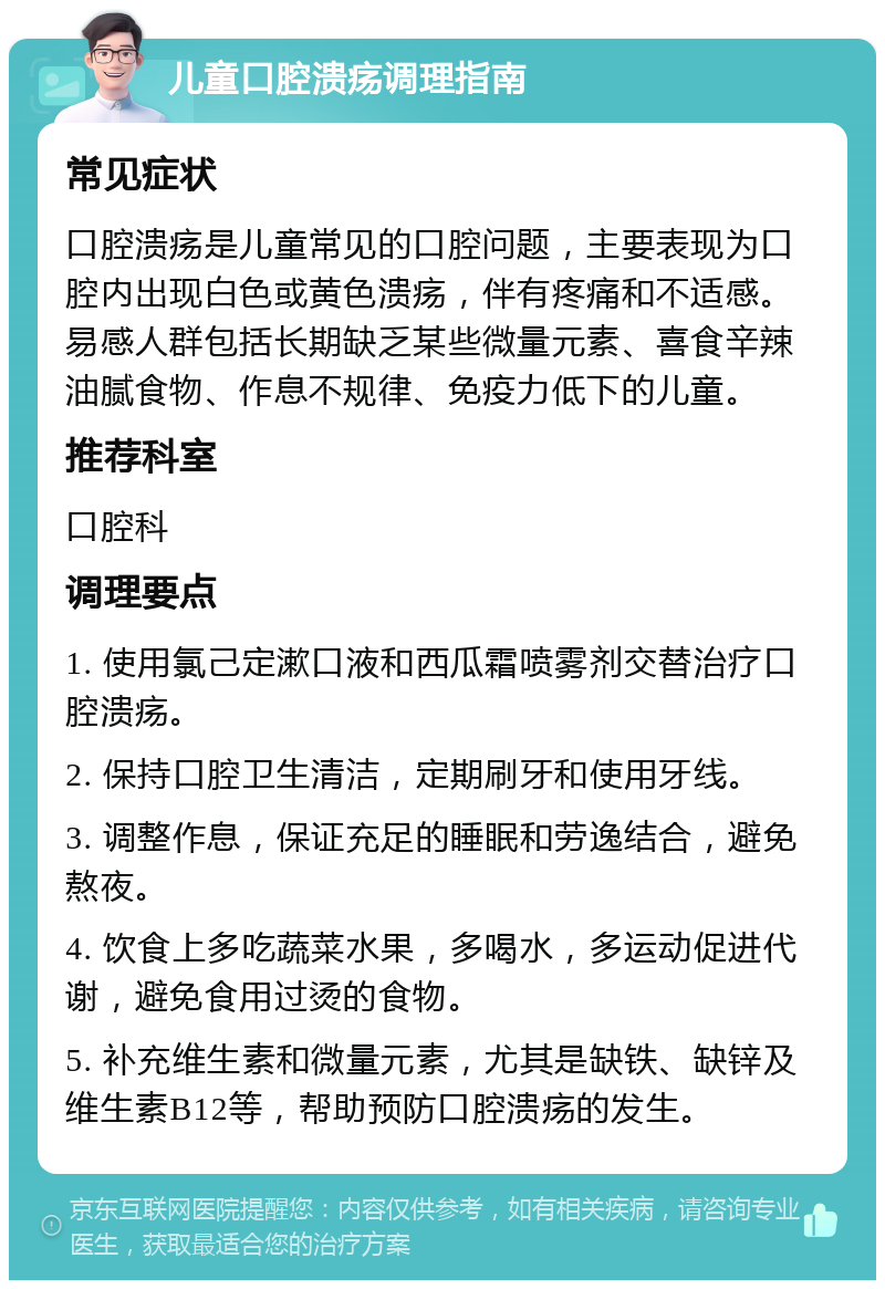 儿童口腔溃疡调理指南 常见症状 口腔溃疡是儿童常见的口腔问题，主要表现为口腔内出现白色或黄色溃疡，伴有疼痛和不适感。易感人群包括长期缺乏某些微量元素、喜食辛辣油腻食物、作息不规律、免疫力低下的儿童。 推荐科室 口腔科 调理要点 1. 使用氯己定漱口液和西瓜霜喷雾剂交替治疗口腔溃疡。 2. 保持口腔卫生清洁，定期刷牙和使用牙线。 3. 调整作息，保证充足的睡眠和劳逸结合，避免熬夜。 4. 饮食上多吃蔬菜水果，多喝水，多运动促进代谢，避免食用过烫的食物。 5. 补充维生素和微量元素，尤其是缺铁、缺锌及维生素B12等，帮助预防口腔溃疡的发生。