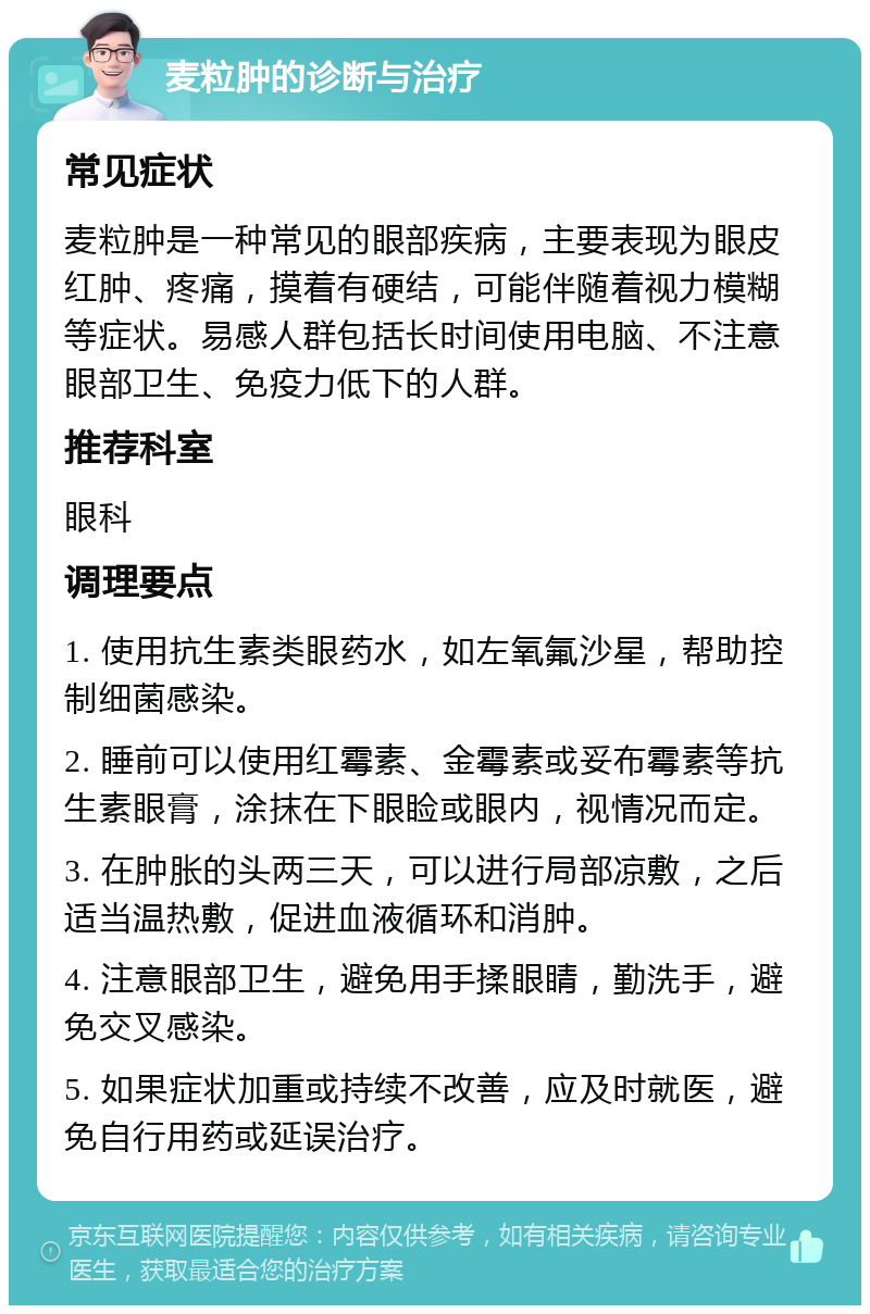 麦粒肿的诊断与治疗 常见症状 麦粒肿是一种常见的眼部疾病，主要表现为眼皮红肿、疼痛，摸着有硬结，可能伴随着视力模糊等症状。易感人群包括长时间使用电脑、不注意眼部卫生、免疫力低下的人群。 推荐科室 眼科 调理要点 1. 使用抗生素类眼药水，如左氧氟沙星，帮助控制细菌感染。 2. 睡前可以使用红霉素、金霉素或妥布霉素等抗生素眼膏，涂抹在下眼睑或眼内，视情况而定。 3. 在肿胀的头两三天，可以进行局部凉敷，之后适当温热敷，促进血液循环和消肿。 4. 注意眼部卫生，避免用手揉眼睛，勤洗手，避免交叉感染。 5. 如果症状加重或持续不改善，应及时就医，避免自行用药或延误治疗。