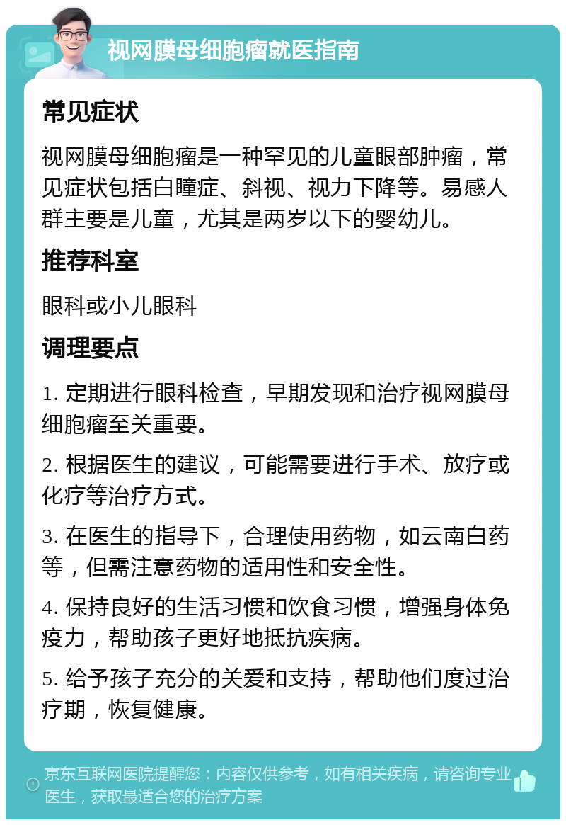 视网膜母细胞瘤就医指南 常见症状 视网膜母细胞瘤是一种罕见的儿童眼部肿瘤，常见症状包括白瞳症、斜视、视力下降等。易感人群主要是儿童，尤其是两岁以下的婴幼儿。 推荐科室 眼科或小儿眼科 调理要点 1. 定期进行眼科检查，早期发现和治疗视网膜母细胞瘤至关重要。 2. 根据医生的建议，可能需要进行手术、放疗或化疗等治疗方式。 3. 在医生的指导下，合理使用药物，如云南白药等，但需注意药物的适用性和安全性。 4. 保持良好的生活习惯和饮食习惯，增强身体免疫力，帮助孩子更好地抵抗疾病。 5. 给予孩子充分的关爱和支持，帮助他们度过治疗期，恢复健康。