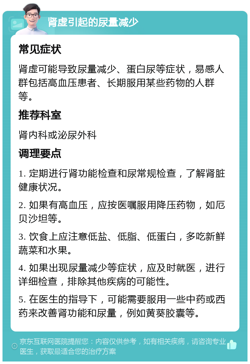 肾虚引起的尿量减少 常见症状 肾虚可能导致尿量减少、蛋白尿等症状，易感人群包括高血压患者、长期服用某些药物的人群等。 推荐科室 肾内科或泌尿外科 调理要点 1. 定期进行肾功能检查和尿常规检查，了解肾脏健康状况。 2. 如果有高血压，应按医嘱服用降压药物，如厄贝沙坦等。 3. 饮食上应注意低盐、低脂、低蛋白，多吃新鲜蔬菜和水果。 4. 如果出现尿量减少等症状，应及时就医，进行详细检查，排除其他疾病的可能性。 5. 在医生的指导下，可能需要服用一些中药或西药来改善肾功能和尿量，例如黄葵胶囊等。