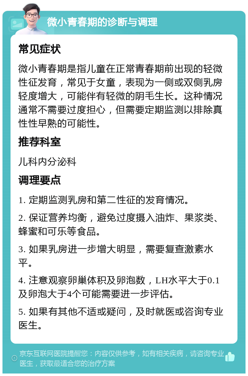 微小青春期的诊断与调理 常见症状 微小青春期是指儿童在正常青春期前出现的轻微性征发育，常见于女童，表现为一侧或双侧乳房轻度增大，可能伴有轻微的阴毛生长。这种情况通常不需要过度担心，但需要定期监测以排除真性性早熟的可能性。 推荐科室 儿科内分泌科 调理要点 1. 定期监测乳房和第二性征的发育情况。 2. 保证营养均衡，避免过度摄入油炸、果浆类、蜂蜜和可乐等食品。 3. 如果乳房进一步增大明显，需要复查激素水平。 4. 注意观察卵巢体积及卵泡数，LH水平大于0.1及卵泡大于4个可能需要进一步评估。 5. 如果有其他不适或疑问，及时就医或咨询专业医生。