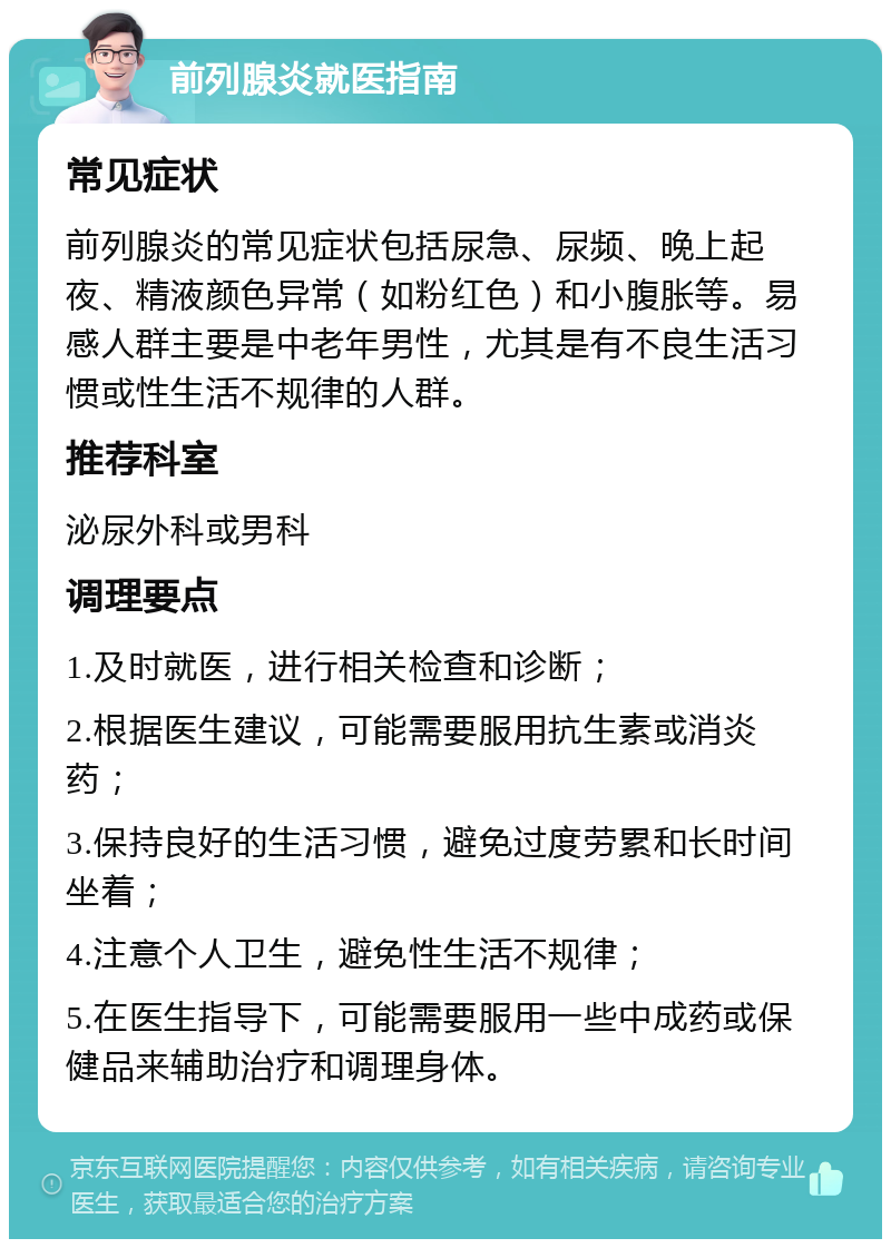 前列腺炎就医指南 常见症状 前列腺炎的常见症状包括尿急、尿频、晚上起夜、精液颜色异常（如粉红色）和小腹胀等。易感人群主要是中老年男性，尤其是有不良生活习惯或性生活不规律的人群。 推荐科室 泌尿外科或男科 调理要点 1.及时就医，进行相关检查和诊断； 2.根据医生建议，可能需要服用抗生素或消炎药； 3.保持良好的生活习惯，避免过度劳累和长时间坐着； 4.注意个人卫生，避免性生活不规律； 5.在医生指导下，可能需要服用一些中成药或保健品来辅助治疗和调理身体。