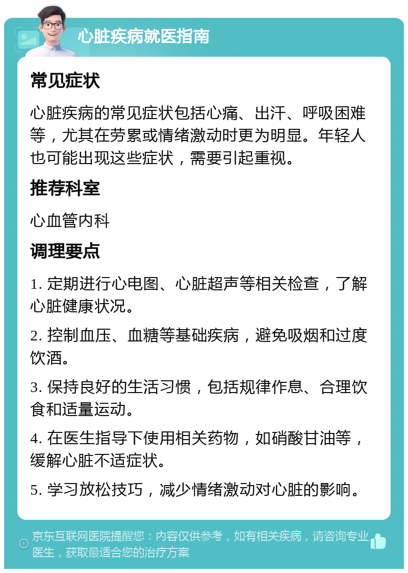 心脏疾病就医指南 常见症状 心脏疾病的常见症状包括心痛、出汗、呼吸困难等，尤其在劳累或情绪激动时更为明显。年轻人也可能出现这些症状，需要引起重视。 推荐科室 心血管内科 调理要点 1. 定期进行心电图、心脏超声等相关检查，了解心脏健康状况。 2. 控制血压、血糖等基础疾病，避免吸烟和过度饮酒。 3. 保持良好的生活习惯，包括规律作息、合理饮食和适量运动。 4. 在医生指导下使用相关药物，如硝酸甘油等，缓解心脏不适症状。 5. 学习放松技巧，减少情绪激动对心脏的影响。