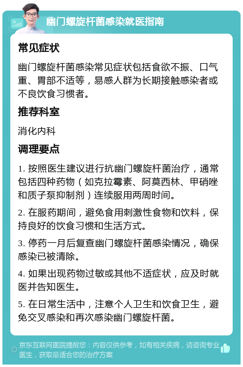 幽门螺旋杆菌感染就医指南 常见症状 幽门螺旋杆菌感染常见症状包括食欲不振、口气重、胃部不适等，易感人群为长期接触感染者或不良饮食习惯者。 推荐科室 消化内科 调理要点 1. 按照医生建议进行抗幽门螺旋杆菌治疗，通常包括四种药物（如克拉霉素、阿莫西林、甲硝唑和质子泵抑制剂）连续服用两周时间。 2. 在服药期间，避免食用刺激性食物和饮料，保持良好的饮食习惯和生活方式。 3. 停药一月后复查幽门螺旋杆菌感染情况，确保感染已被清除。 4. 如果出现药物过敏或其他不适症状，应及时就医并告知医生。 5. 在日常生活中，注意个人卫生和饮食卫生，避免交叉感染和再次感染幽门螺旋杆菌。