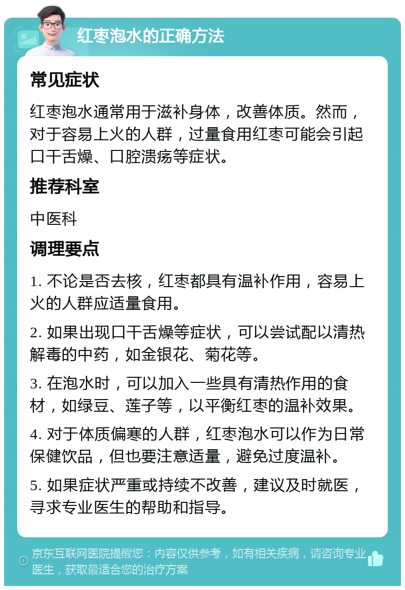 红枣泡水的正确方法 常见症状 红枣泡水通常用于滋补身体，改善体质。然而，对于容易上火的人群，过量食用红枣可能会引起口干舌燥、口腔溃疡等症状。 推荐科室 中医科 调理要点 1. 不论是否去核，红枣都具有温补作用，容易上火的人群应适量食用。 2. 如果出现口干舌燥等症状，可以尝试配以清热解毒的中药，如金银花、菊花等。 3. 在泡水时，可以加入一些具有清热作用的食材，如绿豆、莲子等，以平衡红枣的温补效果。 4. 对于体质偏寒的人群，红枣泡水可以作为日常保健饮品，但也要注意适量，避免过度温补。 5. 如果症状严重或持续不改善，建议及时就医，寻求专业医生的帮助和指导。