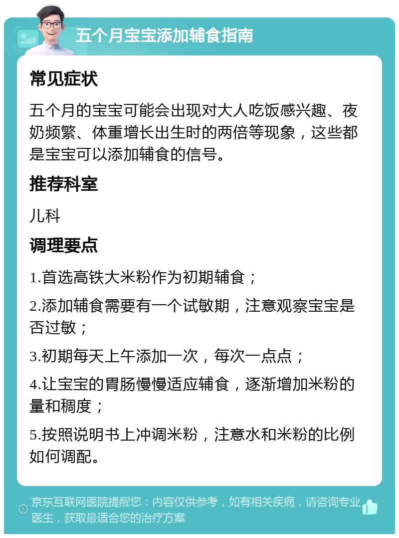 五个月宝宝添加辅食指南 常见症状 五个月的宝宝可能会出现对大人吃饭感兴趣、夜奶频繁、体重增长出生时的两倍等现象，这些都是宝宝可以添加辅食的信号。 推荐科室 儿科 调理要点 1.首选高铁大米粉作为初期辅食； 2.添加辅食需要有一个试敏期，注意观察宝宝是否过敏； 3.初期每天上午添加一次，每次一点点； 4.让宝宝的胃肠慢慢适应辅食，逐渐增加米粉的量和稠度； 5.按照说明书上冲调米粉，注意水和米粉的比例如何调配。