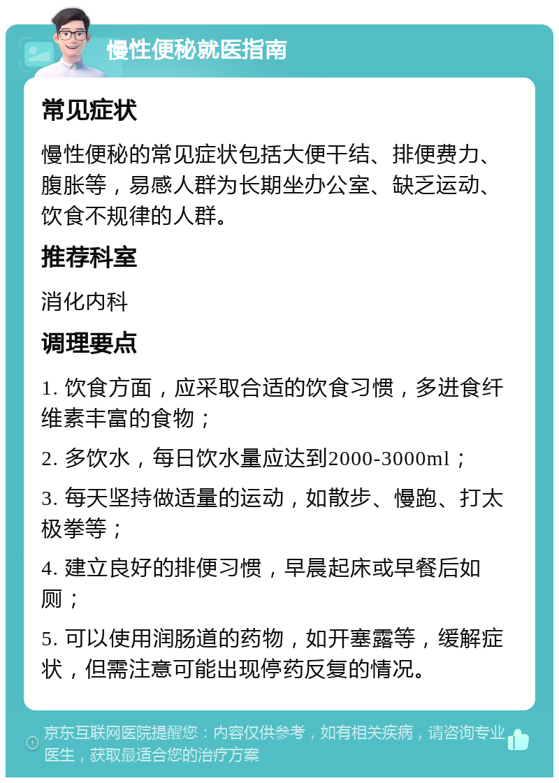 慢性便秘就医指南 常见症状 慢性便秘的常见症状包括大便干结、排便费力、腹胀等，易感人群为长期坐办公室、缺乏运动、饮食不规律的人群。 推荐科室 消化内科 调理要点 1. 饮食方面，应采取合适的饮食习惯，多进食纤维素丰富的食物； 2. 多饮水，每日饮水量应达到2000-3000ml； 3. 每天坚持做适量的运动，如散步、慢跑、打太极拳等； 4. 建立良好的排便习惯，早晨起床或早餐后如厕； 5. 可以使用润肠道的药物，如开塞露等，缓解症状，但需注意可能出现停药反复的情况。