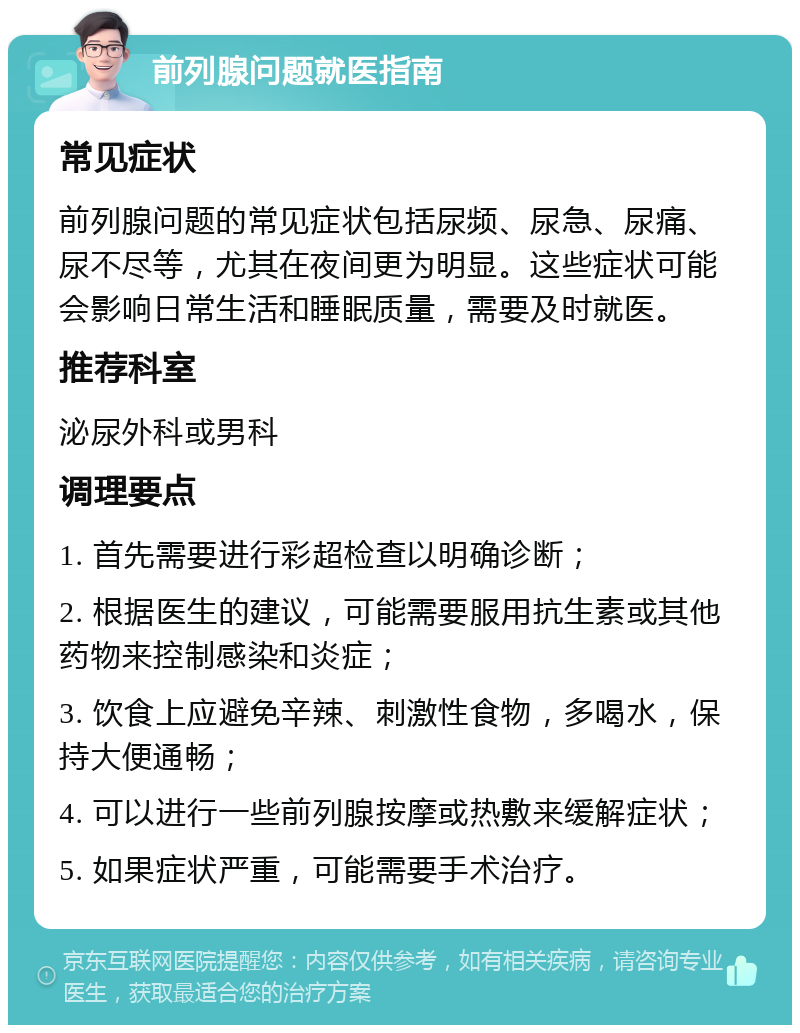 前列腺问题就医指南 常见症状 前列腺问题的常见症状包括尿频、尿急、尿痛、尿不尽等，尤其在夜间更为明显。这些症状可能会影响日常生活和睡眠质量，需要及时就医。 推荐科室 泌尿外科或男科 调理要点 1. 首先需要进行彩超检查以明确诊断； 2. 根据医生的建议，可能需要服用抗生素或其他药物来控制感染和炎症； 3. 饮食上应避免辛辣、刺激性食物，多喝水，保持大便通畅； 4. 可以进行一些前列腺按摩或热敷来缓解症状； 5. 如果症状严重，可能需要手术治疗。