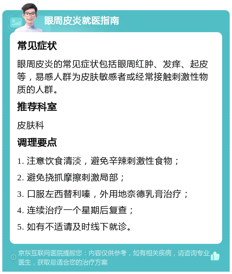 眼周皮炎就医指南 常见症状 眼周皮炎的常见症状包括眼周红肿、发痒、起皮等，易感人群为皮肤敏感者或经常接触刺激性物质的人群。 推荐科室 皮肤科 调理要点 1. 注意饮食清淡，避免辛辣刺激性食物； 2. 避免挠抓摩擦刺激局部； 3. 口服左西替利嗪，外用地奈德乳膏治疗； 4. 连续治疗一个星期后复查； 5. 如有不适请及时线下就诊。