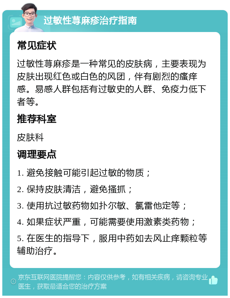 过敏性荨麻疹治疗指南 常见症状 过敏性荨麻疹是一种常见的皮肤病，主要表现为皮肤出现红色或白色的风团，伴有剧烈的瘙痒感。易感人群包括有过敏史的人群、免疫力低下者等。 推荐科室 皮肤科 调理要点 1. 避免接触可能引起过敏的物质； 2. 保持皮肤清洁，避免搔抓； 3. 使用抗过敏药物如扑尔敏、氯雷他定等； 4. 如果症状严重，可能需要使用激素类药物； 5. 在医生的指导下，服用中药如去风止痒颗粒等辅助治疗。