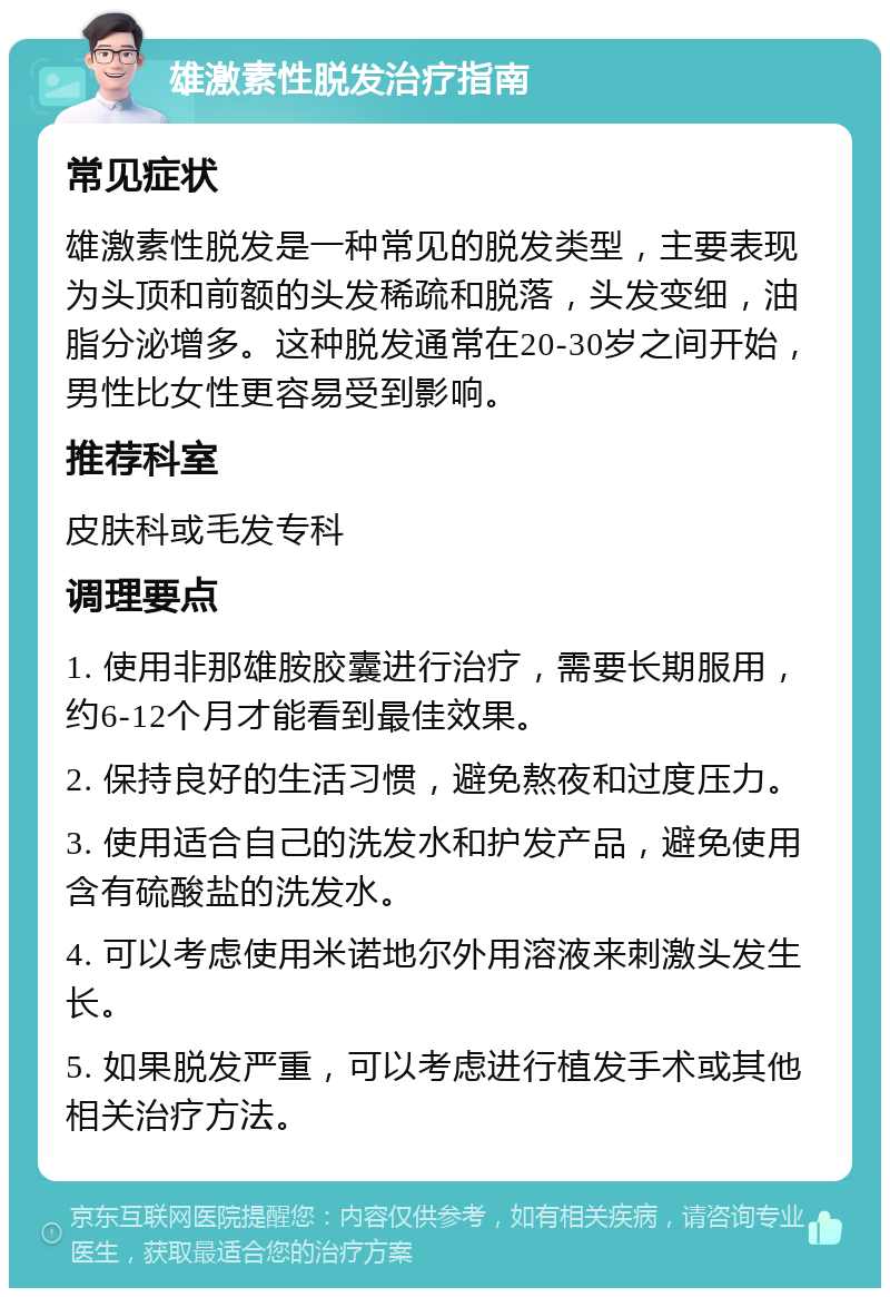 雄激素性脱发治疗指南 常见症状 雄激素性脱发是一种常见的脱发类型，主要表现为头顶和前额的头发稀疏和脱落，头发变细，油脂分泌增多。这种脱发通常在20-30岁之间开始，男性比女性更容易受到影响。 推荐科室 皮肤科或毛发专科 调理要点 1. 使用非那雄胺胶囊进行治疗，需要长期服用，约6-12个月才能看到最佳效果。 2. 保持良好的生活习惯，避免熬夜和过度压力。 3. 使用适合自己的洗发水和护发产品，避免使用含有硫酸盐的洗发水。 4. 可以考虑使用米诺地尔外用溶液来刺激头发生长。 5. 如果脱发严重，可以考虑进行植发手术或其他相关治疗方法。