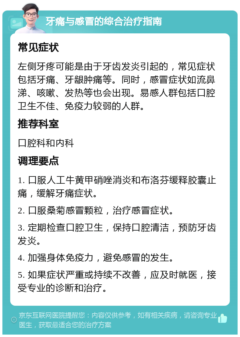 牙痛与感冒的综合治疗指南 常见症状 左侧牙疼可能是由于牙齿发炎引起的，常见症状包括牙痛、牙龈肿痛等。同时，感冒症状如流鼻涕、咳嗽、发热等也会出现。易感人群包括口腔卫生不佳、免疫力较弱的人群。 推荐科室 口腔科和内科 调理要点 1. 口服人工牛黄甲硝唑消炎和布洛芬缓释胶囊止痛，缓解牙痛症状。 2. 口服桑菊感冒颗粒，治疗感冒症状。 3. 定期检查口腔卫生，保持口腔清洁，预防牙齿发炎。 4. 加强身体免疫力，避免感冒的发生。 5. 如果症状严重或持续不改善，应及时就医，接受专业的诊断和治疗。