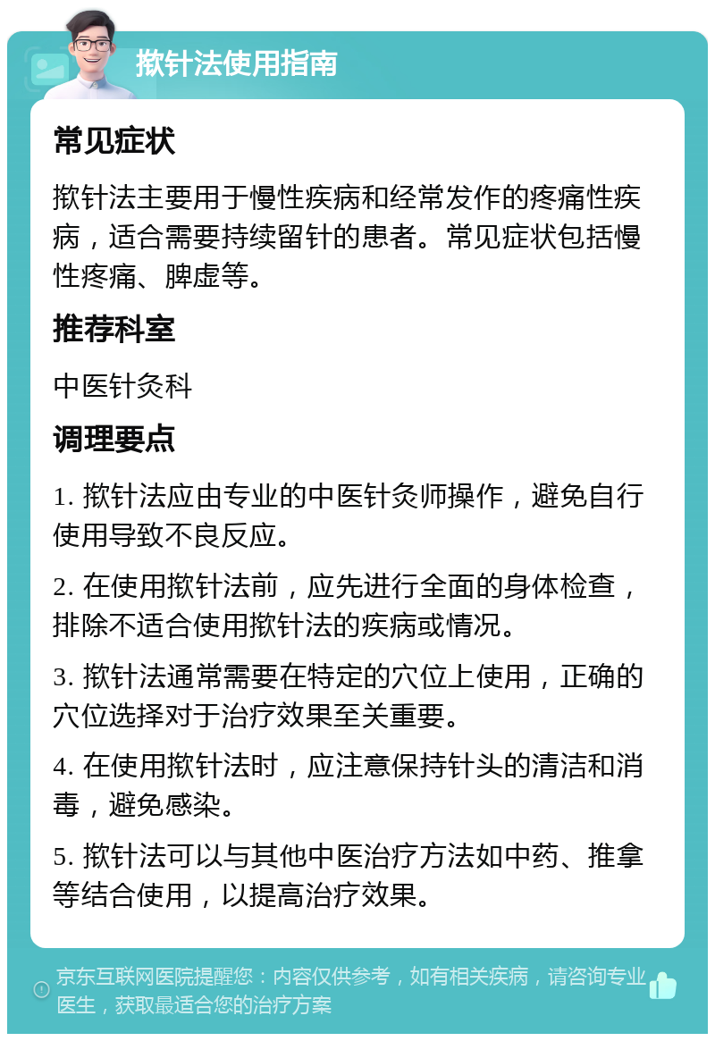 揿针法使用指南 常见症状 揿针法主要用于慢性疾病和经常发作的疼痛性疾病，适合需要持续留针的患者。常见症状包括慢性疼痛、脾虚等。 推荐科室 中医针灸科 调理要点 1. 揿针法应由专业的中医针灸师操作，避免自行使用导致不良反应。 2. 在使用揿针法前，应先进行全面的身体检查，排除不适合使用揿针法的疾病或情况。 3. 揿针法通常需要在特定的穴位上使用，正确的穴位选择对于治疗效果至关重要。 4. 在使用揿针法时，应注意保持针头的清洁和消毒，避免感染。 5. 揿针法可以与其他中医治疗方法如中药、推拿等结合使用，以提高治疗效果。