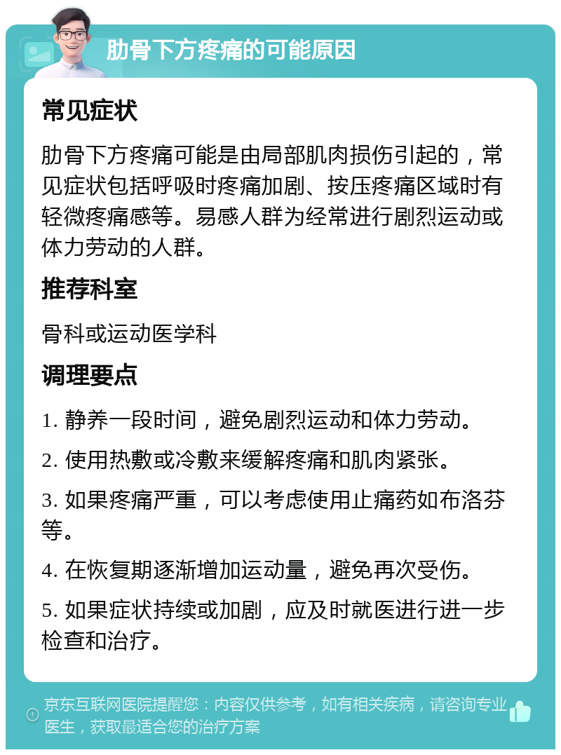 肋骨下方疼痛的可能原因 常见症状 肋骨下方疼痛可能是由局部肌肉损伤引起的，常见症状包括呼吸时疼痛加剧、按压疼痛区域时有轻微疼痛感等。易感人群为经常进行剧烈运动或体力劳动的人群。 推荐科室 骨科或运动医学科 调理要点 1. 静养一段时间，避免剧烈运动和体力劳动。 2. 使用热敷或冷敷来缓解疼痛和肌肉紧张。 3. 如果疼痛严重，可以考虑使用止痛药如布洛芬等。 4. 在恢复期逐渐增加运动量，避免再次受伤。 5. 如果症状持续或加剧，应及时就医进行进一步检查和治疗。