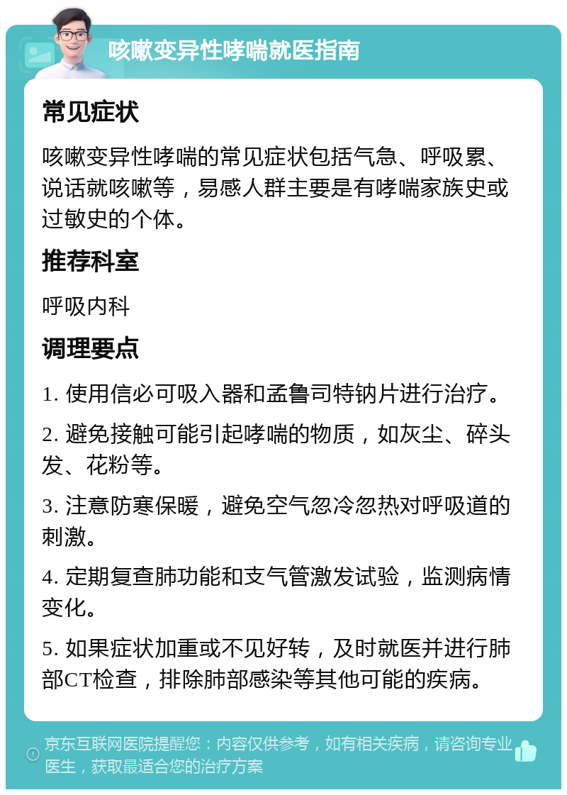 咳嗽变异性哮喘就医指南 常见症状 咳嗽变异性哮喘的常见症状包括气急、呼吸累、说话就咳嗽等，易感人群主要是有哮喘家族史或过敏史的个体。 推荐科室 呼吸内科 调理要点 1. 使用信必可吸入器和孟鲁司特钠片进行治疗。 2. 避免接触可能引起哮喘的物质，如灰尘、碎头发、花粉等。 3. 注意防寒保暖，避免空气忽冷忽热对呼吸道的刺激。 4. 定期复查肺功能和支气管激发试验，监测病情变化。 5. 如果症状加重或不见好转，及时就医并进行肺部CT检查，排除肺部感染等其他可能的疾病。