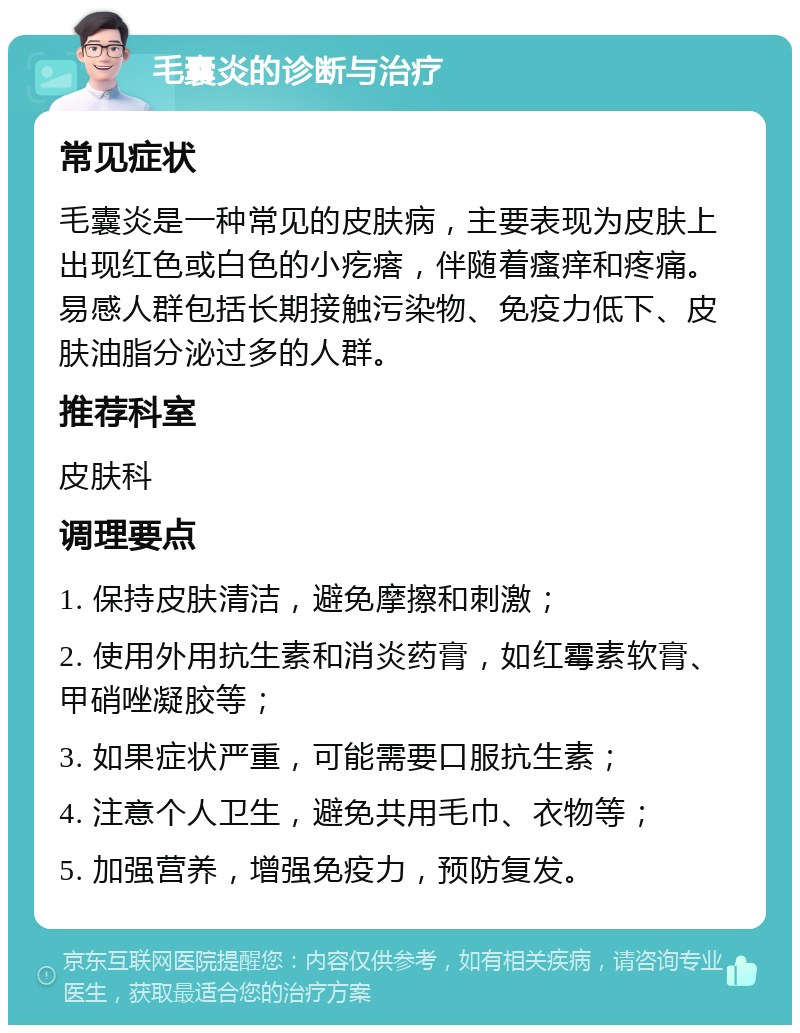 毛囊炎的诊断与治疗 常见症状 毛囊炎是一种常见的皮肤病，主要表现为皮肤上出现红色或白色的小疙瘩，伴随着瘙痒和疼痛。易感人群包括长期接触污染物、免疫力低下、皮肤油脂分泌过多的人群。 推荐科室 皮肤科 调理要点 1. 保持皮肤清洁，避免摩擦和刺激； 2. 使用外用抗生素和消炎药膏，如红霉素软膏、甲硝唑凝胶等； 3. 如果症状严重，可能需要口服抗生素； 4. 注意个人卫生，避免共用毛巾、衣物等； 5. 加强营养，增强免疫力，预防复发。