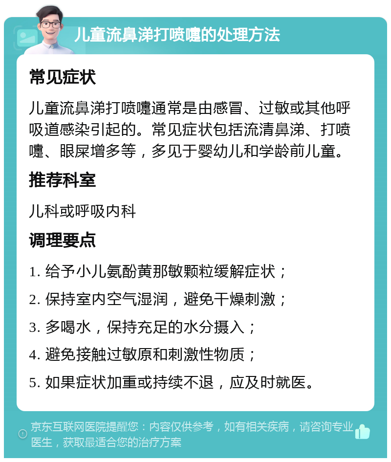 儿童流鼻涕打喷嚏的处理方法 常见症状 儿童流鼻涕打喷嚏通常是由感冒、过敏或其他呼吸道感染引起的。常见症状包括流清鼻涕、打喷嚏、眼屎增多等，多见于婴幼儿和学龄前儿童。 推荐科室 儿科或呼吸内科 调理要点 1. 给予小儿氨酚黄那敏颗粒缓解症状； 2. 保持室内空气湿润，避免干燥刺激； 3. 多喝水，保持充足的水分摄入； 4. 避免接触过敏原和刺激性物质； 5. 如果症状加重或持续不退，应及时就医。