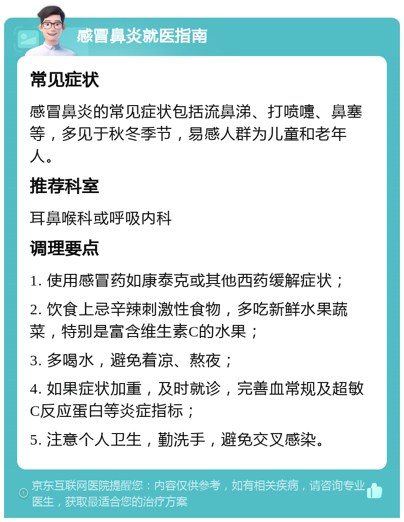 感冒鼻炎就医指南 常见症状 感冒鼻炎的常见症状包括流鼻涕、打喷嚏、鼻塞等，多见于秋冬季节，易感人群为儿童和老年人。 推荐科室 耳鼻喉科或呼吸内科 调理要点 1. 使用感冒药如康泰克或其他西药缓解症状； 2. 饮食上忌辛辣刺激性食物，多吃新鲜水果蔬菜，特别是富含维生素C的水果； 3. 多喝水，避免着凉、熬夜； 4. 如果症状加重，及时就诊，完善血常规及超敏C反应蛋白等炎症指标； 5. 注意个人卫生，勤洗手，避免交叉感染。