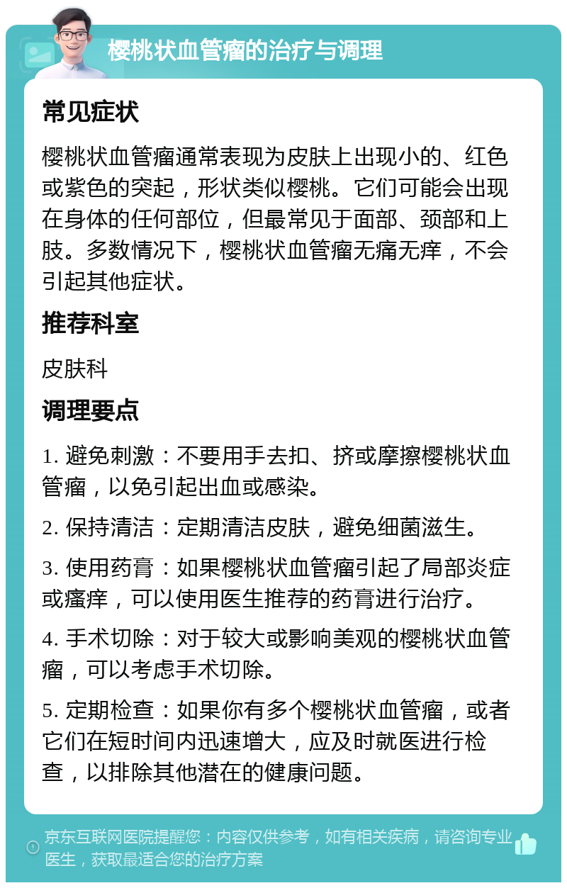 樱桃状血管瘤的治疗与调理 常见症状 樱桃状血管瘤通常表现为皮肤上出现小的、红色或紫色的突起，形状类似樱桃。它们可能会出现在身体的任何部位，但最常见于面部、颈部和上肢。多数情况下，樱桃状血管瘤无痛无痒，不会引起其他症状。 推荐科室 皮肤科 调理要点 1. 避免刺激：不要用手去扣、挤或摩擦樱桃状血管瘤，以免引起出血或感染。 2. 保持清洁：定期清洁皮肤，避免细菌滋生。 3. 使用药膏：如果樱桃状血管瘤引起了局部炎症或瘙痒，可以使用医生推荐的药膏进行治疗。 4. 手术切除：对于较大或影响美观的樱桃状血管瘤，可以考虑手术切除。 5. 定期检查：如果你有多个樱桃状血管瘤，或者它们在短时间内迅速增大，应及时就医进行检查，以排除其他潜在的健康问题。