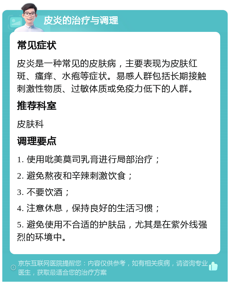 皮炎的治疗与调理 常见症状 皮炎是一种常见的皮肤病，主要表现为皮肤红斑、瘙痒、水疱等症状。易感人群包括长期接触刺激性物质、过敏体质或免疫力低下的人群。 推荐科室 皮肤科 调理要点 1. 使用吡美莫司乳膏进行局部治疗； 2. 避免熬夜和辛辣刺激饮食； 3. 不要饮酒； 4. 注意休息，保持良好的生活习惯； 5. 避免使用不合适的护肤品，尤其是在紫外线强烈的环境中。