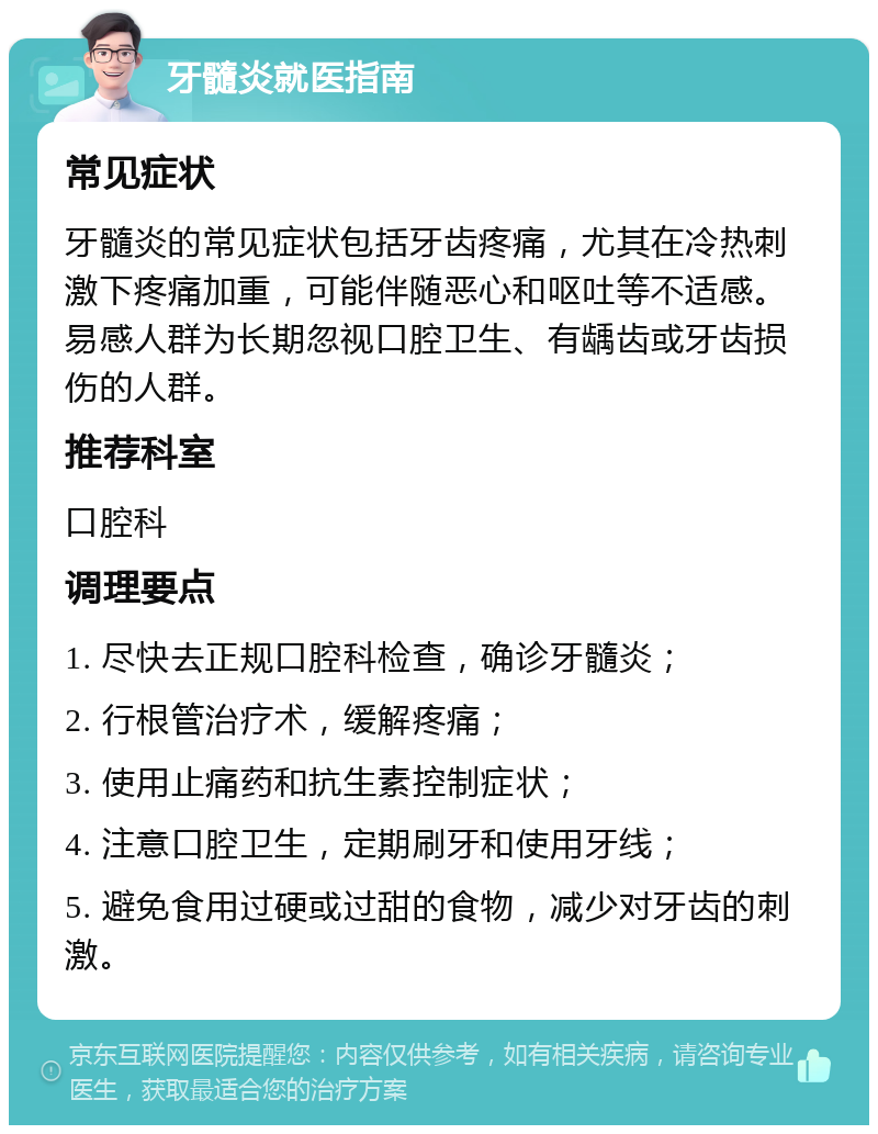 牙髓炎就医指南 常见症状 牙髓炎的常见症状包括牙齿疼痛，尤其在冷热刺激下疼痛加重，可能伴随恶心和呕吐等不适感。易感人群为长期忽视口腔卫生、有龋齿或牙齿损伤的人群。 推荐科室 口腔科 调理要点 1. 尽快去正规口腔科检查，确诊牙髓炎； 2. 行根管治疗术，缓解疼痛； 3. 使用止痛药和抗生素控制症状； 4. 注意口腔卫生，定期刷牙和使用牙线； 5. 避免食用过硬或过甜的食物，减少对牙齿的刺激。