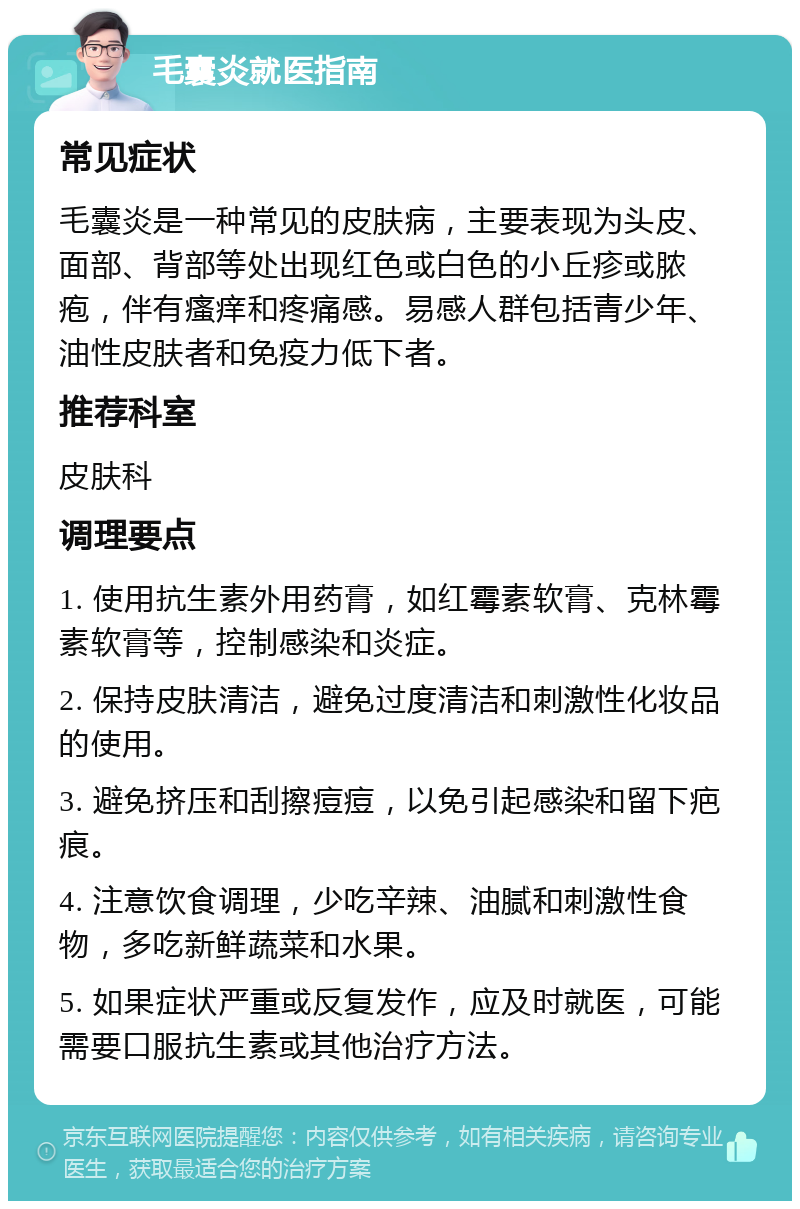 毛囊炎就医指南 常见症状 毛囊炎是一种常见的皮肤病，主要表现为头皮、面部、背部等处出现红色或白色的小丘疹或脓疱，伴有瘙痒和疼痛感。易感人群包括青少年、油性皮肤者和免疫力低下者。 推荐科室 皮肤科 调理要点 1. 使用抗生素外用药膏，如红霉素软膏、克林霉素软膏等，控制感染和炎症。 2. 保持皮肤清洁，避免过度清洁和刺激性化妆品的使用。 3. 避免挤压和刮擦痘痘，以免引起感染和留下疤痕。 4. 注意饮食调理，少吃辛辣、油腻和刺激性食物，多吃新鲜蔬菜和水果。 5. 如果症状严重或反复发作，应及时就医，可能需要口服抗生素或其他治疗方法。