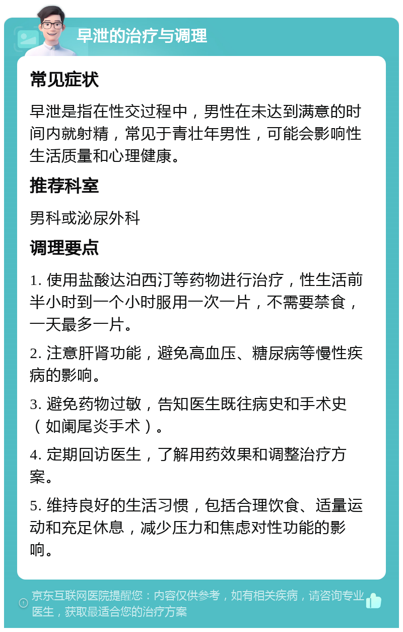 早泄的治疗与调理 常见症状 早泄是指在性交过程中，男性在未达到满意的时间内就射精，常见于青壮年男性，可能会影响性生活质量和心理健康。 推荐科室 男科或泌尿外科 调理要点 1. 使用盐酸达泊西汀等药物进行治疗，性生活前半小时到一个小时服用一次一片，不需要禁食，一天最多一片。 2. 注意肝肾功能，避免高血压、糖尿病等慢性疾病的影响。 3. 避免药物过敏，告知医生既往病史和手术史（如阑尾炎手术）。 4. 定期回访医生，了解用药效果和调整治疗方案。 5. 维持良好的生活习惯，包括合理饮食、适量运动和充足休息，减少压力和焦虑对性功能的影响。