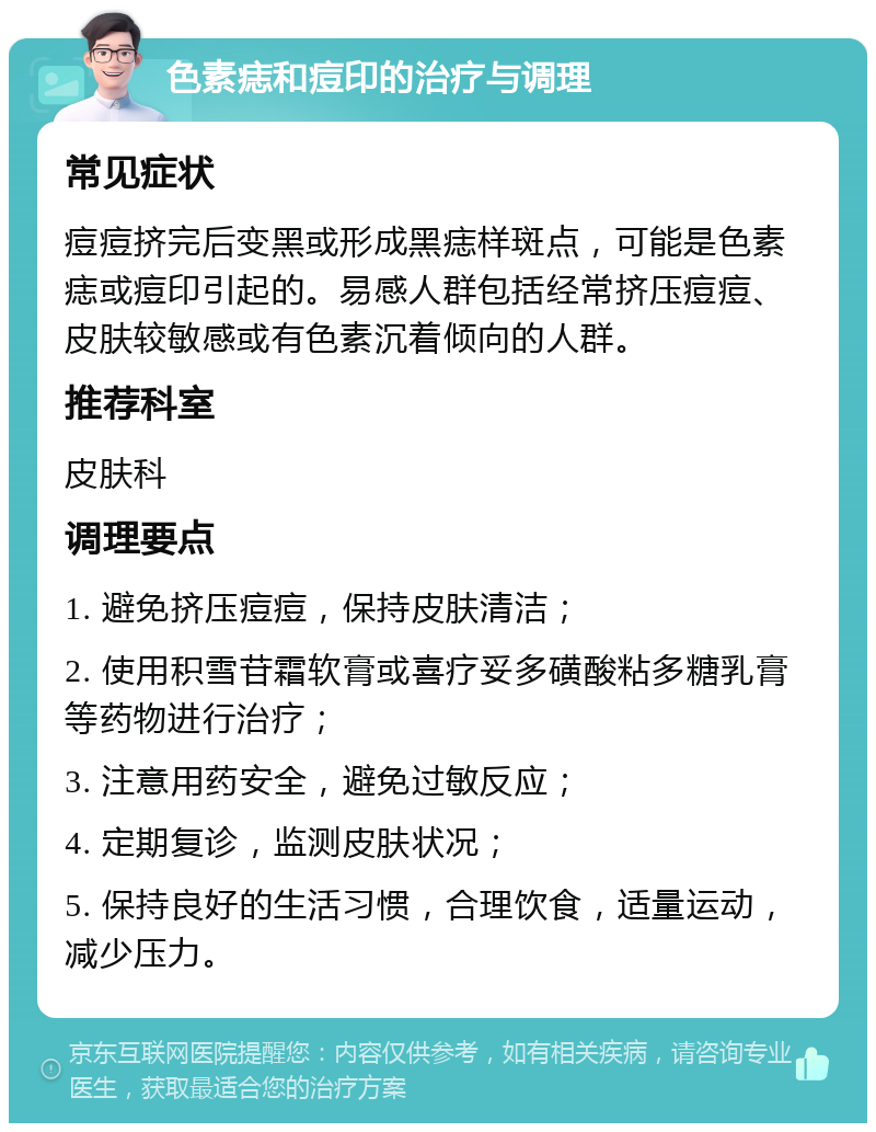 色素痣和痘印的治疗与调理 常见症状 痘痘挤完后变黑或形成黑痣样斑点，可能是色素痣或痘印引起的。易感人群包括经常挤压痘痘、皮肤较敏感或有色素沉着倾向的人群。 推荐科室 皮肤科 调理要点 1. 避免挤压痘痘，保持皮肤清洁； 2. 使用积雪苷霜软膏或喜疗妥多磺酸粘多糖乳膏等药物进行治疗； 3. 注意用药安全，避免过敏反应； 4. 定期复诊，监测皮肤状况； 5. 保持良好的生活习惯，合理饮食，适量运动，减少压力。