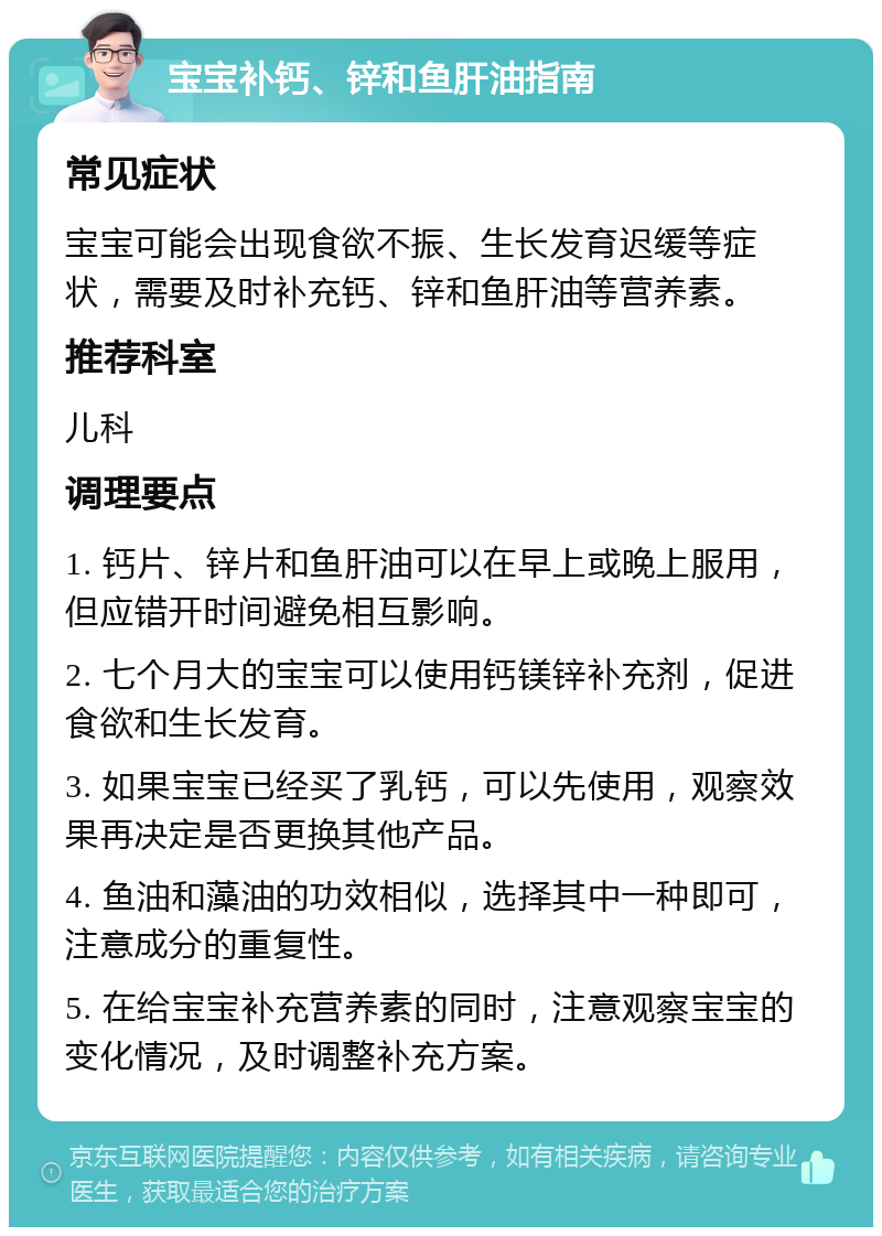 宝宝补钙、锌和鱼肝油指南 常见症状 宝宝可能会出现食欲不振、生长发育迟缓等症状，需要及时补充钙、锌和鱼肝油等营养素。 推荐科室 儿科 调理要点 1. 钙片、锌片和鱼肝油可以在早上或晚上服用，但应错开时间避免相互影响。 2. 七个月大的宝宝可以使用钙镁锌补充剂，促进食欲和生长发育。 3. 如果宝宝已经买了乳钙，可以先使用，观察效果再决定是否更换其他产品。 4. 鱼油和藻油的功效相似，选择其中一种即可，注意成分的重复性。 5. 在给宝宝补充营养素的同时，注意观察宝宝的变化情况，及时调整补充方案。