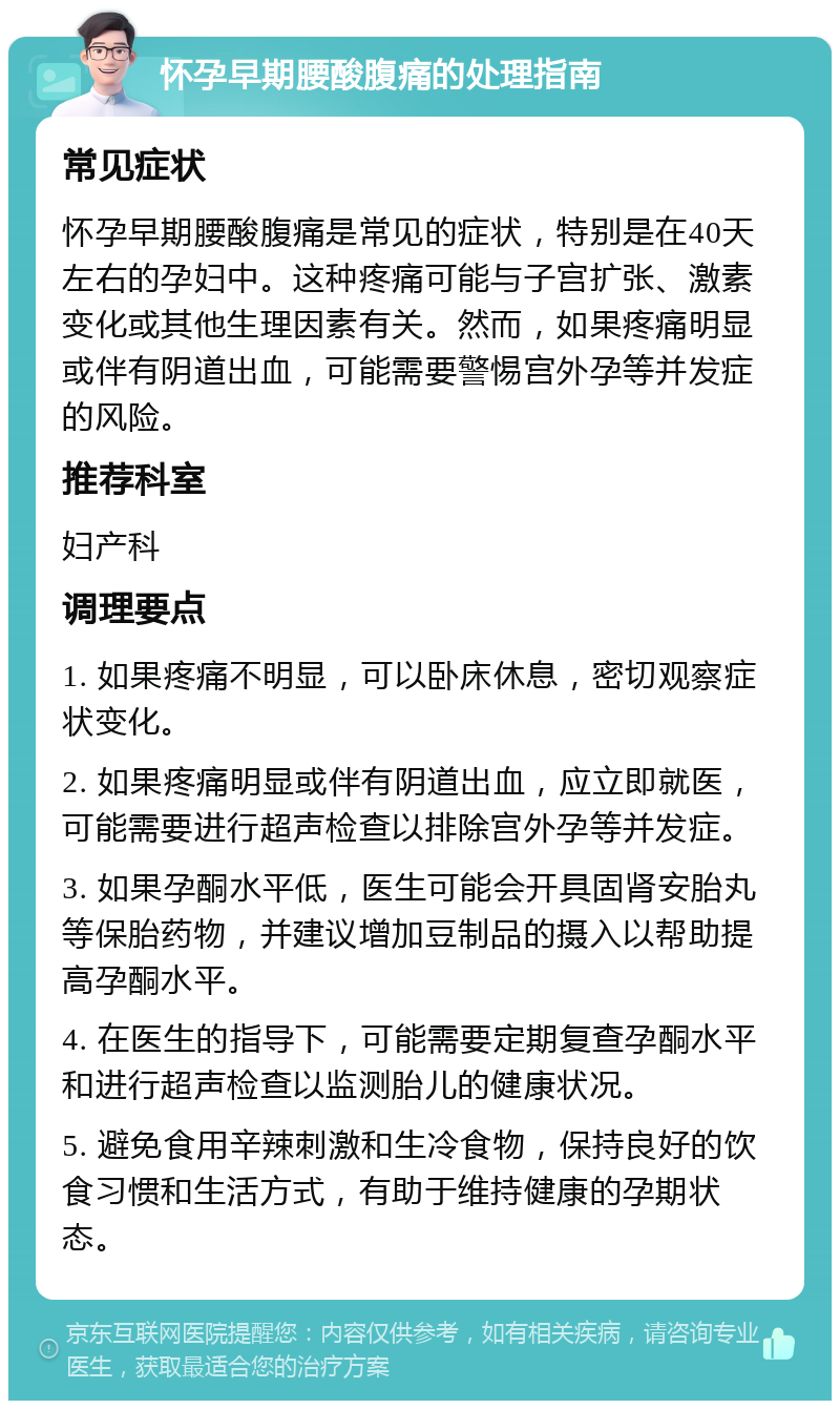 怀孕早期腰酸腹痛的处理指南 常见症状 怀孕早期腰酸腹痛是常见的症状，特别是在40天左右的孕妇中。这种疼痛可能与子宫扩张、激素变化或其他生理因素有关。然而，如果疼痛明显或伴有阴道出血，可能需要警惕宫外孕等并发症的风险。 推荐科室 妇产科 调理要点 1. 如果疼痛不明显，可以卧床休息，密切观察症状变化。 2. 如果疼痛明显或伴有阴道出血，应立即就医，可能需要进行超声检查以排除宫外孕等并发症。 3. 如果孕酮水平低，医生可能会开具固肾安胎丸等保胎药物，并建议增加豆制品的摄入以帮助提高孕酮水平。 4. 在医生的指导下，可能需要定期复查孕酮水平和进行超声检查以监测胎儿的健康状况。 5. 避免食用辛辣刺激和生冷食物，保持良好的饮食习惯和生活方式，有助于维持健康的孕期状态。