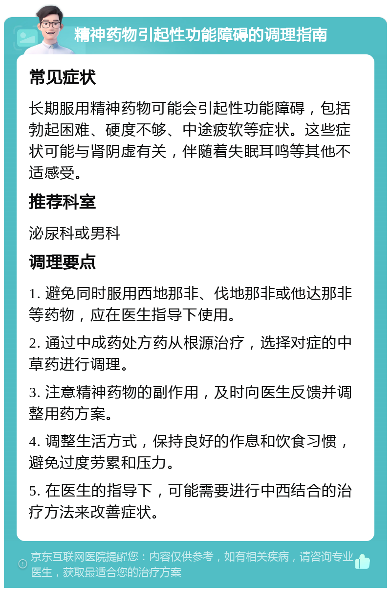 精神药物引起性功能障碍的调理指南 常见症状 长期服用精神药物可能会引起性功能障碍，包括勃起困难、硬度不够、中途疲软等症状。这些症状可能与肾阴虚有关，伴随着失眠耳鸣等其他不适感受。 推荐科室 泌尿科或男科 调理要点 1. 避免同时服用西地那非、伐地那非或他达那非等药物，应在医生指导下使用。 2. 通过中成药处方药从根源治疗，选择对症的中草药进行调理。 3. 注意精神药物的副作用，及时向医生反馈并调整用药方案。 4. 调整生活方式，保持良好的作息和饮食习惯，避免过度劳累和压力。 5. 在医生的指导下，可能需要进行中西结合的治疗方法来改善症状。