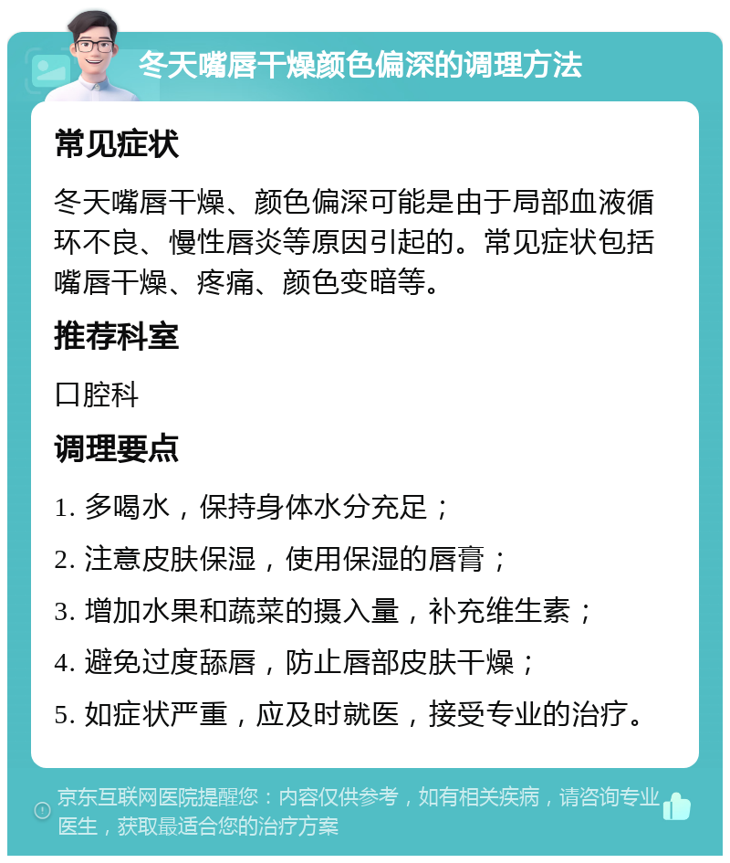 冬天嘴唇干燥颜色偏深的调理方法 常见症状 冬天嘴唇干燥、颜色偏深可能是由于局部血液循环不良、慢性唇炎等原因引起的。常见症状包括嘴唇干燥、疼痛、颜色变暗等。 推荐科室 口腔科 调理要点 1. 多喝水，保持身体水分充足； 2. 注意皮肤保湿，使用保湿的唇膏； 3. 增加水果和蔬菜的摄入量，补充维生素； 4. 避免过度舔唇，防止唇部皮肤干燥； 5. 如症状严重，应及时就医，接受专业的治疗。