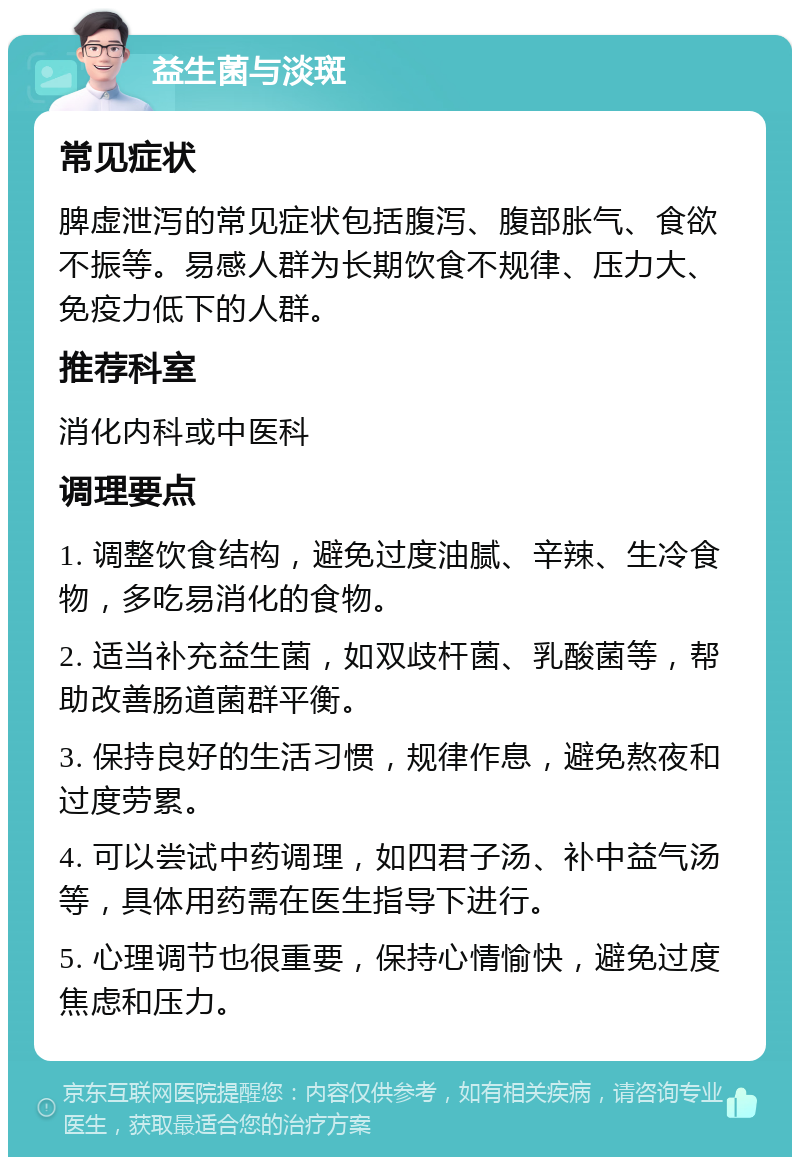 益生菌与淡斑 常见症状 脾虚泄泻的常见症状包括腹泻、腹部胀气、食欲不振等。易感人群为长期饮食不规律、压力大、免疫力低下的人群。 推荐科室 消化内科或中医科 调理要点 1. 调整饮食结构，避免过度油腻、辛辣、生冷食物，多吃易消化的食物。 2. 适当补充益生菌，如双歧杆菌、乳酸菌等，帮助改善肠道菌群平衡。 3. 保持良好的生活习惯，规律作息，避免熬夜和过度劳累。 4. 可以尝试中药调理，如四君子汤、补中益气汤等，具体用药需在医生指导下进行。 5. 心理调节也很重要，保持心情愉快，避免过度焦虑和压力。