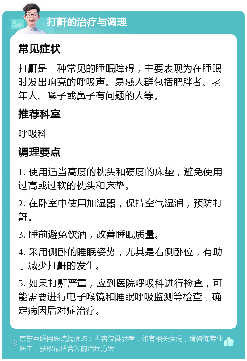 打鼾的治疗与调理 常见症状 打鼾是一种常见的睡眠障碍，主要表现为在睡眠时发出响亮的呼吸声。易感人群包括肥胖者、老年人、嗓子或鼻子有问题的人等。 推荐科室 呼吸科 调理要点 1. 使用适当高度的枕头和硬度的床垫，避免使用过高或过软的枕头和床垫。 2. 在卧室中使用加湿器，保持空气湿润，预防打鼾。 3. 睡前避免饮酒，改善睡眠质量。 4. 采用侧卧的睡眠姿势，尤其是右侧卧位，有助于减少打鼾的发生。 5. 如果打鼾严重，应到医院呼吸科进行检查，可能需要进行电子喉镜和睡眠呼吸监测等检查，确定病因后对症治疗。