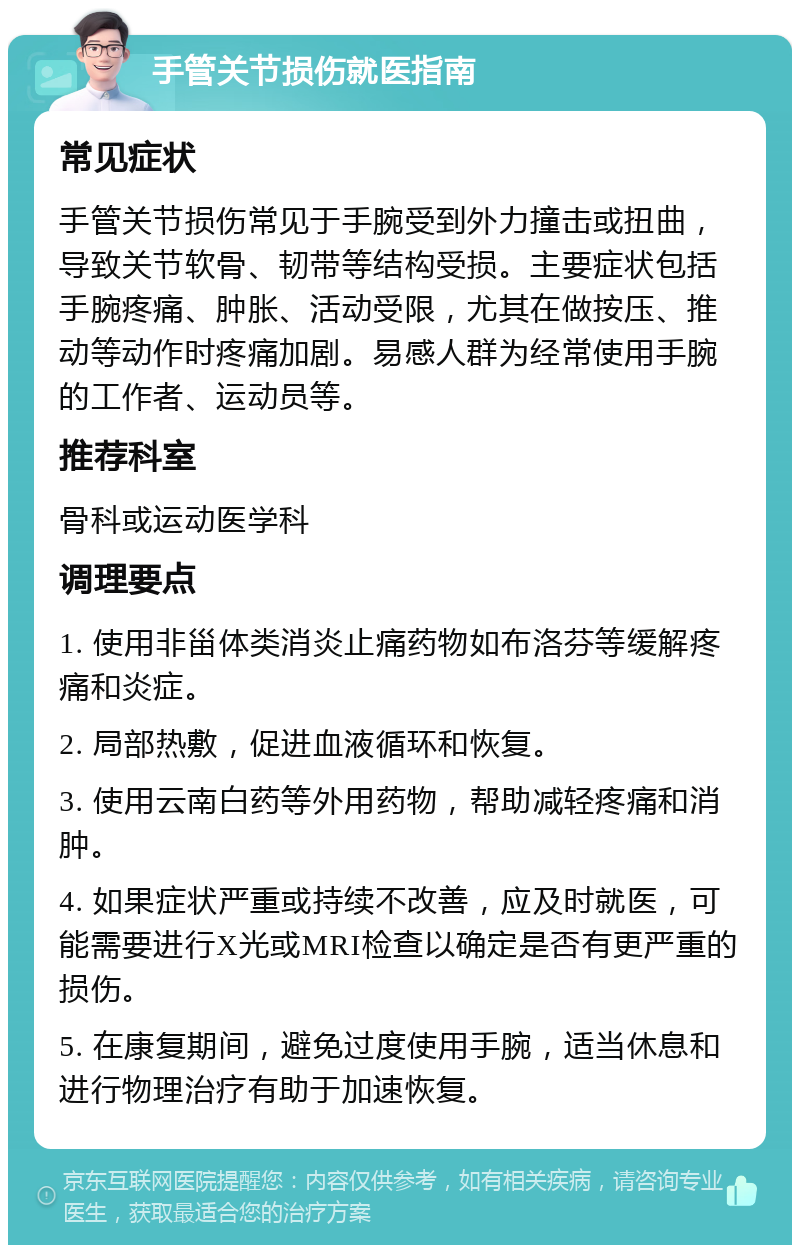 手管关节损伤就医指南 常见症状 手管关节损伤常见于手腕受到外力撞击或扭曲，导致关节软骨、韧带等结构受损。主要症状包括手腕疼痛、肿胀、活动受限，尤其在做按压、推动等动作时疼痛加剧。易感人群为经常使用手腕的工作者、运动员等。 推荐科室 骨科或运动医学科 调理要点 1. 使用非甾体类消炎止痛药物如布洛芬等缓解疼痛和炎症。 2. 局部热敷，促进血液循环和恢复。 3. 使用云南白药等外用药物，帮助减轻疼痛和消肿。 4. 如果症状严重或持续不改善，应及时就医，可能需要进行X光或MRI检查以确定是否有更严重的损伤。 5. 在康复期间，避免过度使用手腕，适当休息和进行物理治疗有助于加速恢复。