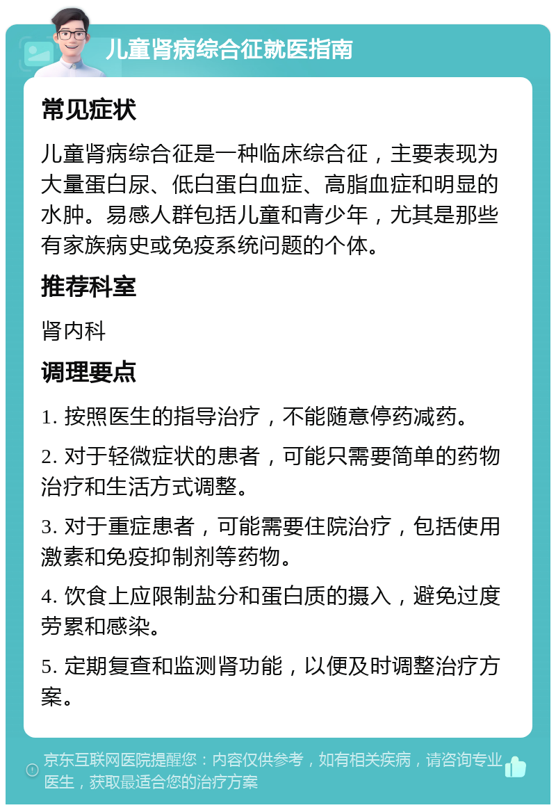 儿童肾病综合征就医指南 常见症状 儿童肾病综合征是一种临床综合征，主要表现为大量蛋白尿、低白蛋白血症、高脂血症和明显的水肿。易感人群包括儿童和青少年，尤其是那些有家族病史或免疫系统问题的个体。 推荐科室 肾内科 调理要点 1. 按照医生的指导治疗，不能随意停药减药。 2. 对于轻微症状的患者，可能只需要简单的药物治疗和生活方式调整。 3. 对于重症患者，可能需要住院治疗，包括使用激素和免疫抑制剂等药物。 4. 饮食上应限制盐分和蛋白质的摄入，避免过度劳累和感染。 5. 定期复查和监测肾功能，以便及时调整治疗方案。