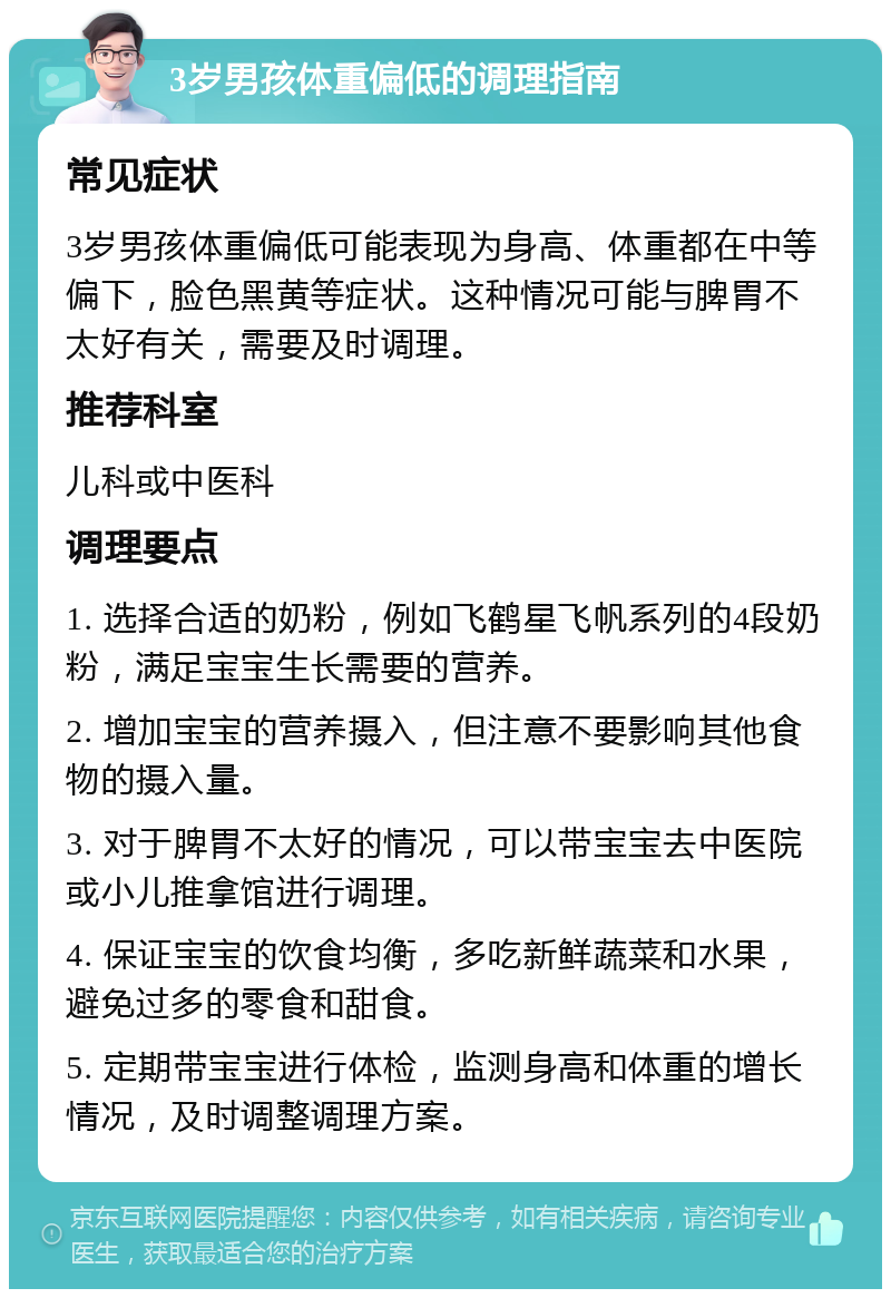 3岁男孩体重偏低的调理指南 常见症状 3岁男孩体重偏低可能表现为身高、体重都在中等偏下，脸色黑黄等症状。这种情况可能与脾胃不太好有关，需要及时调理。 推荐科室 儿科或中医科 调理要点 1. 选择合适的奶粉，例如飞鹤星飞帆系列的4段奶粉，满足宝宝生长需要的营养。 2. 增加宝宝的营养摄入，但注意不要影响其他食物的摄入量。 3. 对于脾胃不太好的情况，可以带宝宝去中医院或小儿推拿馆进行调理。 4. 保证宝宝的饮食均衡，多吃新鲜蔬菜和水果，避免过多的零食和甜食。 5. 定期带宝宝进行体检，监测身高和体重的增长情况，及时调整调理方案。