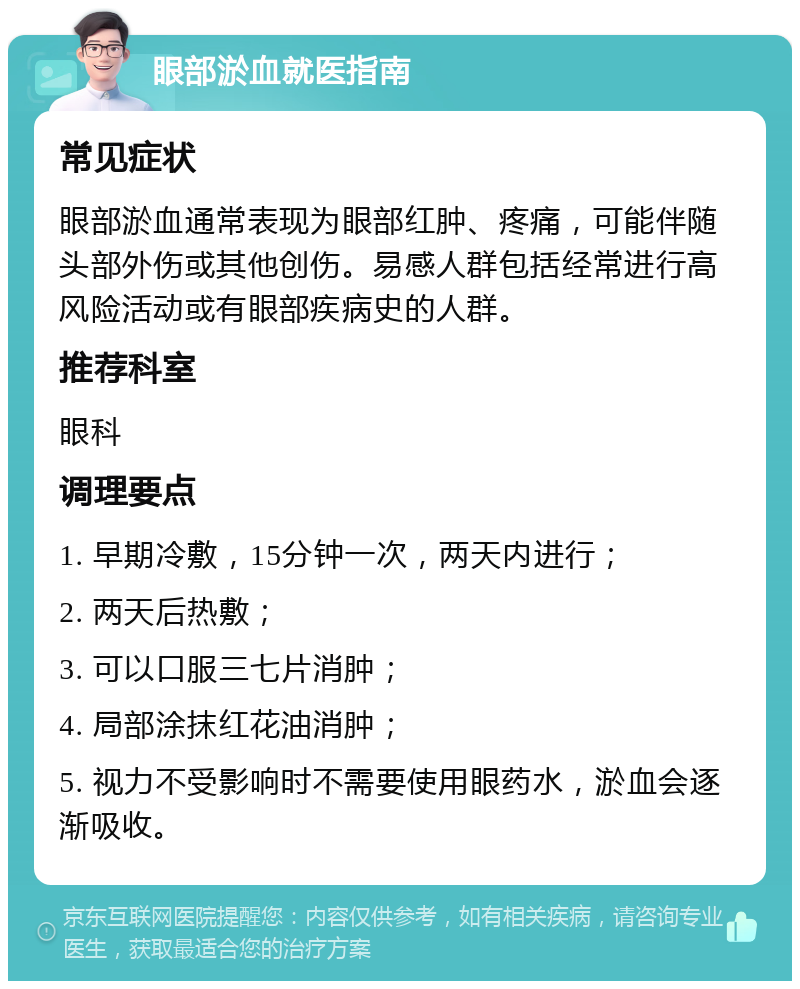 眼部淤血就医指南 常见症状 眼部淤血通常表现为眼部红肿、疼痛，可能伴随头部外伤或其他创伤。易感人群包括经常进行高风险活动或有眼部疾病史的人群。 推荐科室 眼科 调理要点 1. 早期冷敷，15分钟一次，两天内进行； 2. 两天后热敷； 3. 可以口服三七片消肿； 4. 局部涂抹红花油消肿； 5. 视力不受影响时不需要使用眼药水，淤血会逐渐吸收。