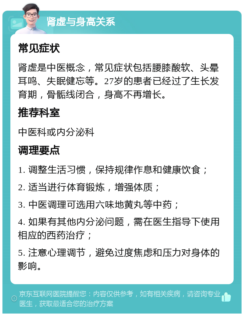 肾虚与身高关系 常见症状 肾虚是中医概念，常见症状包括腰膝酸软、头晕耳鸣、失眠健忘等。27岁的患者已经过了生长发育期，骨骺线闭合，身高不再增长。 推荐科室 中医科或内分泌科 调理要点 1. 调整生活习惯，保持规律作息和健康饮食； 2. 适当进行体育锻炼，增强体质； 3. 中医调理可选用六味地黄丸等中药； 4. 如果有其他内分泌问题，需在医生指导下使用相应的西药治疗； 5. 注意心理调节，避免过度焦虑和压力对身体的影响。