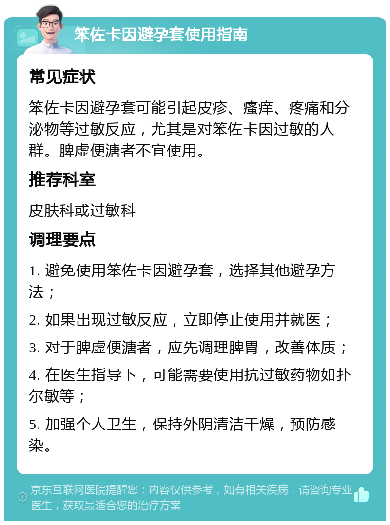 笨佐卡因避孕套使用指南 常见症状 笨佐卡因避孕套可能引起皮疹、瘙痒、疼痛和分泌物等过敏反应，尤其是对笨佐卡因过敏的人群。脾虚便溏者不宜使用。 推荐科室 皮肤科或过敏科 调理要点 1. 避免使用笨佐卡因避孕套，选择其他避孕方法； 2. 如果出现过敏反应，立即停止使用并就医； 3. 对于脾虚便溏者，应先调理脾胃，改善体质； 4. 在医生指导下，可能需要使用抗过敏药物如扑尔敏等； 5. 加强个人卫生，保持外阴清洁干燥，预防感染。